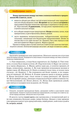 47
Знаки препинания между частями сложносочинённого предло-
жения НЕ ставятся, если:
 имеется общий для обеих частей второстепенный член предложе-
ния или общее вводное слово: Во время частых зимних штормов в
порту ревели басами океанские пароходы и скрипело от ветра окно.
(К. Паустовский); К удивлению, погода резко переменилась и на-
ступили сильные холода;
 есть общее придаточное предложение: Когда началась гроза, игра
прекратилась и дети бросились бежать домой;
 части выражены вопросительными, побудительными, восклица-
тельными, назывными или безличными предложениями: Зачем ты
послан был и кто тебя послал? (А. Пушкин); Как у вас хорошо и как
мне всё нравится! Жара и духота. Жарко и душно.
Однако в первых двух случаях запятые ставятся при наличии повторя-
ющихся союзов: Осенью и природа засыпает, и люди готовятся к зиме.
Прочитайте приведённые ниже предложения. Объясните наличие или отсутствие
запятой перед союзом. Определите смысловые отношения между частями сложносо-
чинённых предложений.
1. Уже смеркалось, и надо было торопиться. (А. Гайдар). 2. Уже стем-
нело, и плохо было видно в степи. (К. Паустовский). 3. Вдруг лес кончил-
ся и тропа оборвалась. 4. Жизнь даётся один раз, и хочется прожить её
бодро, осмысленно, красиво. 5. Во тьме тревожно вспыхивали молнии и
гремел гром. (В. Шукшин). 6. Опять в комнате стало тихо, и только часы
стучали… (А. Куприн). 7. Он становился всё более чужим, и это подры-
вало её надежды. (К. Федин). 8. В июне гремели грозы и шумели дожди.
9. Когда наступило утро, стало теплее и туман рассеялся. (И. Бунин).
10. Если пройдёт дождь, никаких следов нельзя будет найти и поиски ста-
нут бесполезными. (А. Конан Дойль). 11. Когда Аню провожали домой,
уже светало и кухарки шли на рынок. (А. Чехов).
I. Спишите, вставляя пропущенные буквы, раскрывая скобки и расставляя знаки
препинания. Укажите сложносочинённые предложения, в которых не ставится за-
пятая перед союзами, объясните её отсутствие.
К августу кусты (луно) цвета уже вытянулись в человеческий рост и
на них появились большие дли(н, нн)ые бутоны. Дожди к тому времени
уже прошли и август чуть тронутый осе(н, нн)ей ржавч..ной стоял сухой и
бе..ветре(н, нн)ый.
Íåîáõîäèìî çíàòü
Про ай е р е ё
Упражнение 62Упражнение 62
Упражнение 63Упражнение 63
 