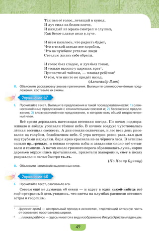 49
Так пел её голос, летящий в купол,
И луч сиял на белом плече,
И каждый из мрака смотрел и слушал,
Как белое платье пело в луче.
И всем казалось, что радость будет,
Что в тихой заводи все корабли,
Что на чужбине усталые люди
Светлую жизнь себе обрели.
И голос был сладок, и луч был тонок,
И только высоко у царских врат1
,
Причастный тайнам, — плакал ребёнок2
О том, что никто не придёт назад.
(Александр Блок)
II. Объясните расстановку знаков препинания. Выпишите сложносочинённые пред-
ложения, составьте их схемы.
I. Прочитайте текст. Выпишите предложения в такой последовательности: 1) слож-
носочинённые предложения с сочинительным союзом и; 2) бессоюзное предло-
жение; 3) сложносочинённое предложение, в котором есть общий второстепен-
ный член.
Всё время держалась настоящая весенняя погода. По ночам подмора-
живало и звёзды усеивали тёмное небо. В ночном воздухе чувствовалась
лёгкая весенняя свежесть. А дни стояли солнечные, и лес весь день рисо-
вался на голубом, безоблачном небе. С утра ветерок резко разв..вал дым
над трубами караулки. Заря ярко краснела из-за чёрного леса. В затишье
сильно пр..гревало, и южная сторона избы и завалинки около неё оттаи-
вали и темнели. А потом около грязного порога образовалась лужа, корни
деревьев окружились проталинами, прилетели жаворонки, снег в полях
разрыхлел и начал быстро та..ть.
(По Ивану Бунину)
II. Объясните написание выделенных слов.
I. Прочитайте текст, озаглавьте его.
Совсем ещё не думаешь об осени — и вдруг в один какой-нибудь всё
ещё прекрасный день увидишь, что цветы на клумбах расцвели осенние:
астры и георгины.
1
Царские вратà — центральный проход в иконостас, отделяющий алтарную часть
от основного пространства церкви.
2
…плакал ребёнок — здесь имеется в виду изображение Иисуса Христа младенцем.
Упражнение 67Упражнение 67
Упражнение 68Упражнение 68
 