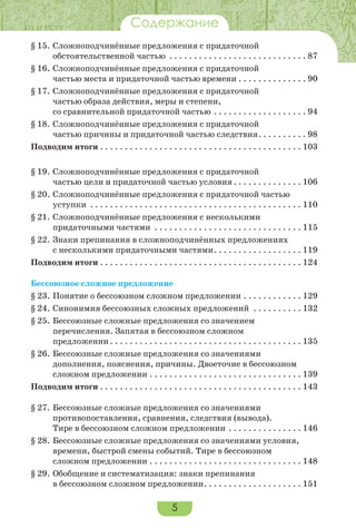 5
Содержание
§ 15. Сложноподчинённые предложения с придаточной
обстоятельственной частью . . . . . . . . . . . . . . . . . . . . . . . . . . . . 87
§ 16. Сложноподчинённые предложения с придаточной
частью места и придаточной частью времени . . . . . . . . . . . . . . 90
§ 17. Сложноподчинённые предложения с придаточной
частью образа действия, меры и степени,
со сравнительной придаточной частью . . . . . . . . . . . . . . . . . . . 94
§ 18. Сложноподчинённые предложения с придаточной
частью причины и придаточной частью следствия. . . . . . . . . . 98
Подводим итоги . . . . . . . . . . . . . . . . . . . . . . . . . . . . . . . . . . . . . . . . . 103
§ 19. Сложноподчинённые предложения с придаточной
частью цели и придаточной частью условия. . . . . . . . . . . . . . 106
§ 20. Сложноподчинённые предложения с придаточной частью
уступки . . . . . . . . . . . . . . . . . . . . . . . . . . . . . . . . . . . . . . . . . . . 110
§ 21. Сложноподчинённые предложения с несколькими
придаточными частями . . . . . . . . . . . . . . . . . . . . . . . . . . . . . . 115
§ 22. Знаки препинания в сложноподчинённых предложениях
с несколькими придаточными частями. . . . . . . . . . . . . . . . . . 119
Подводим итоги . . . . . . . . . . . . . . . . . . . . . . . . . . . . . . . . . . . . . . . . . 124
Бессоюзное сложное предложение
§ 23. Понятие о бессоюзном сложном предложении . . . . . . . . . . . . 129
§ 24. Синонимия бессоюзных сложных предложений . . . . . . . . . . 132
§ 25. Бессоюзные сложные предложения со значением
перечисления. Запятая в бессоюзном сложном
предложении . . . . . . . . . . . . . . . . . . . . . . . . . . . . . . . . . . . . . . . 135
§ 26. Бессоюзные сложные предложения со значениями
дополнения, пояснения, причины. Двоеточие в бессоюзном
сложном предложении . . . . . . . . . . . . . . . . . . . . . . . . . . . . . . . 139
Подводим итоги . . . . . . . . . . . . . . . . . . . . . . . . . . . . . . . . . . . . . . . . . 143
§ 27. Бессоюзные сложные предложения со значениями
противопоставления, сравнения, следствия (вывода).
Тире в бессоюзном сложном предложении . . . . . . . . . . . . . . . 146
§ 28. Бессоюзные сложные предложения со значениями условия,
времени, быстрой смены событий. Тире в бессоюзном
сложном предложении . . . . . . . . . . . . . . . . . . . . . . . . . . . . . . . 148
§ 29. Обобщение и систематизация: знаки препинания
в бессоюзном сложном предложении. . . . . . . . . . . . . . . . . . . . 151
 