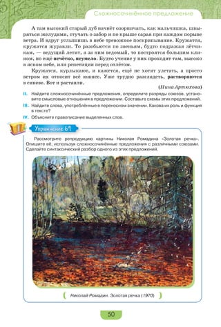 50
Сложносочинённое предложение
А там высокий старый дуб начнёт озорничать, как мальчишка, швы-
ряться желудями, стучать о забор и по крыше сарая при каждом порыве
ветра. И вдруг услышишь в небе тревожное поскрипывание. Кружатся,
кружатся журавли. То разобьются по звеньям, будто подражая лётчи-
кам, — ведущий летит, а за ним ведомый, то построятся большим кли-
ном, но ещё нечётко, неумело. Будто учение у них проходит там, высоко
в ясном небе, или репетиция перед отлётом.
Кружатся, курлыкают, и кажется, ещё не хотят улетать, а просто
ветром их относит всё южнее. Уже трудно разглядеть, растворяются
в синеве. Вот и растаяли.
(Нина Артюхова)
II. Найдите сложносочинённые предложения, определите разряды союзов, устано-
вите смысловые отношения в предложении. Составьте схемы этих предложений.
III. Найдите слова, употреблённые в переносном значении. Какова их роль и функция
в тексте?
IV. Объясните правописание выделенных слов.
Рассмотрите репродукцию картины Николая Ромадина «Золотая речка».
Опишите её, используя сложносочинённые предложения с различными союзами.
Сделайте синтаксический разбор одного из этих предложений.
Николай Ромадин. Золотая речка (1970)
Упражнение 69Упражнение 69
 