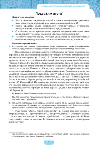 51
Подводим итоги1
Ответьте на вопросы:
 Каков порядок следования частей в сложносочинённом предложе-
нии: строго определённый или относительно свободный?
 Какие средства связи оформляют соединительные отношения
между частями сложносочинённого предложения?
 С помощью каких средств связи передаются разделительные отно-
шения между частями сложносочинённого предложения?
 Назовите средства связи, которые указывают на противительные
отношения между частями сложносочинённого предложения.
Выполните упражнения.
1. I. Спишите, расставляя пропущенные знаки препинания. Укажите сложносочи-
нённые предложения и определите смысловые отношения между их частями.
1. Под облаками заливая воздух серебряными звуками дрожали жа-
воронки а над зеленеющими пашнями солидно и чинно взмахивая кры-
льями носились грачи. (А. Чехов). 2. Листва не шевелилась на деревьях
кричали цикады и однообразный глухой шум моря доносившийся снизу
говорил о покое. (А. Чехов). 3. Даль была видна как днём но уже её нежная
лиловая окраска затушёванная вечерней мглой пропала и вся степь пря-
талась во мгле. (А. Чехов). 4. Из-за гряды песчаных бугров слева от них
появилась луна обливая море серебряным блеском. Большая кроткая она
медленно плыла вверх по глубокому своду* неба яркий блеск звёзд блед-
нел и таял в её ровном мечтательном свете. (М. Горький). 5. Вёсла дружно
упали в волны и баркас рванулся вперёд в широкую равнину озарённой
воды. (М. Горький). 6. По ночам над морем плавно носится мягкий шум
его сонного дыхания этот необъятный звук вливает в душу человека спо-
койствие и ласково укрощая её злые порывы родит в ней могучие мечты.
(М. Горький).
II. Укажите обособленные члены предложения.
III. Подчеркните в предложениях прилагательные и причастия, объясните право-
писание в них суффиксов.
2. Спишите пословицы и поговорки, вставляя вместо точек нужные союзы, укажи-
те их значение. Возможна ли синонимическая замена союзов? Расставьте знаки
препинания и объясните их употребление. Подчеркните антонимы.
1. Трус своих губит … герой врагов рубит. 2. Новый товарищ хорош …
старый лучше. 3. Терпение горько … плод его сладок. 4. Строгость нужна
… и похвала не вредна. 5. Хорош гриб белый … солдат умелый. 6. Всяк
славу любит … она не всякого. 7. Сколько волка ни корми … он всё равно
в лес смотрит.
Сложносочинённое предложение
1
При выполнении заданий обращайтесь к интеллект-карте «Синтаксис сложного
предложения» на втором форзаце учебника.
 