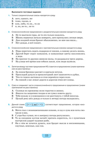 53
Выполните тестовые задания:
1. Только соединительные союзы находятся в ряду
А зато, однако, же
Б тоже, также, и
В или, либо, то ли… то ли
Г и, но, не то… не то
2. Сложносочинённое предложение с разделительным союзом находится в ряду
А Не то маячили горы, не то это только казалось.
Б Жизнь пернатых начала замирать, зато проснулись лесные звери.
В Дни поздней осени бранят обыкновенно, но мне она мила…
Г Нет дождя, и всё сохнет.
3. Сложносочинённое предложение с противительным союзом находится в ряду
А Пора перестать ждать подарков от жизни, а самому делать жизнь.
Б Другой берег порос камышом, и камышовые цветы наклонились
к воде.
В На просеке то дружно звенели пилы, то раздавался треск дерева.
Г На улице всё время или собаки лаяли, или люди шумели.
4. Запятая между частями предложения НЕ ставится в предложении (знаки препина-
ния не расставлены)
А За окном брезжил рассвет и кричали петухи.
Б Прохладой дунуло и прошлогодний лист зашелестел в дубах.
В Что-то тяжко застонало и стон перенёсся через поле.
Г За спиной у нас лежат дороги и дорогам этим нет конца.
5. Союз и соединяет части сложносочинённого предложения в предложении (знаки
препинания не расставлены)
А Соловьи по-прежнему пели страстно и звонко.
Б Явился ты защитник поздно и не сумел помочь другу.
В Тебя возьму я в помощники и не расстанусь с тобой никогда.
Г Целый день шёл дождь и только к вечеру погода наладилась.
6. Данной схеме [ = — ], но [ — = ]. соответствует предложение, которое нахо-
дится в ряду
А Митя спал с незанавешенными окнами, и сад и луна всю ночь смо-
трели в них.
Б С утра был туман, но к завтраку погода разгулялась.
В То за соседним кустом начнёт кричать коростель, то с пушечным
выстрелом ударит пудовая рыба.
Г Ни о чём не хочется думать, или бродят мысли и воспоминания,
смутные, неясные, как сон.
 