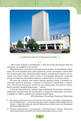 55
Библиотека имени В. И. Вернадского в Киеве
* * *
…Всё самое важное и интересное, о чём могли бы рассказать вам эти
писатели, вы найдёте в их книгах.
В библиотеках, где книги стоят рядами на полках, всегда бывает очень
тихо. Но если внимательно прислушаться, книги заговорят с вами. Они
могут рассказать вам замечательную сказку, интересную повесть, от ко-
торой у вас будут гореть щёки и уши. С их страниц прозвучат чудесные
стихи, которые вы запомните надолго, а может быть, и на всю жизнь.
Из книг вы узнаете, как живут народы разных стран, о великих от-
крытиях науки и техники, о звёздах и планетах, о растениях и живот-
ных. Что бы вы ни делали, чем бы вы ни занимались, вам всегда понадо-
бится умный и верный помощник — книга.
С ней вы облетите весь земной шар, побываете на далёких планетах,
совершите путешествие из настоящего в прошлое и будущее, научитесь
понимать и любить людей и их созидательный труд.
(По Дмитрию Лихачёву и Самуилу Маршаку)
II. Выскажите и обоснуйте своё согласие или несогласие с авторами, утверждающи-
ми, что библиотеки — это центры культуры страны. Найдите в Википедии ответ на
вопрос: почему Центральная научная библиотека в Киеве носит имя Владимира
Ивановича Вернадского?
III. Укажите предложения с однородными и обособленными членами. Объясните
знаки препинания и сделайте синтаксический разбор одного из них.
 