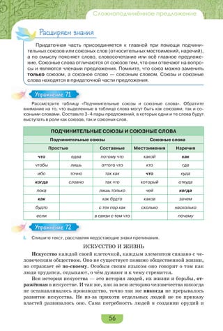 56
Сложноподчинённое предложение
Расширяем знания
Придаточная часть присоединяется к главной при помощи подчини-
тельных союзов или союзных слов (относительных местоимений, наречий),
а по смыслу поясняет слово, словосочетание или всё главное предложе-
ние. Союзные слова отличаются от союзов тем, что они отвечают на вопро-
сы и являются членами предложения. Помните, что союз можно заменить
только союзом, а союзное слово — союзным словом. Союзы и союзные
слова находятся в придаточной части предложения.
Рассмотрите таблицу «Подчинительные союзы и союзные слова». Обратите
внимание на то, что выделенные в таблице слова могут быть как союзами, так и со-
юзными словами. Составьте 3–4 пары предложений, в которых одни и те слова будут
выступать в роли как союзов, так и союзных слов.
ПОДЧИНИТЕЛЬНЫЕ СОЮЗЫ И СОЮЗНЫЕ СЛОВА
Подчинительные союзы Союзные слова
Простые Составные Местоимения Наречия
что едва потому что какой как
чтобы лишь оттого что кто где
ибо точно так как что куда
когда словно так что который откуда
пока лишь только чей когда
как как будто каков зачем
будто с тех пор как сколько насколько
если в связи с тем что почему
I. Спишите текст, расставляя недостающие знаки препинания.
ИСКУССТВО И ЖИЗНЬ
Искусство каждой своей клеточкой, каждым элементом связано с че-
ловеческим обществом. Оно не существует помимо общественной жизни,
но отражает её по-своему. Особым своим языком оно говорит о том как
люди трудятся, отдыхают, о чём думают и к чему стремятся.
Вся история искусства — это история людей, их жизни и борьбы, от-
ражённая в искусстве. И так же, как за всю историю человечества никогда
не останавливалось производство, точно так же никогда не прерывалось
развитие искусства. Не из-за прихоти отдельных людей не по приказу
властей развивалось оно. Сама потребность людей в создании орудий и
Расс о р е аб
Упражнение 71Упражнение 71
Упражнение 72Упражнение 72
 
