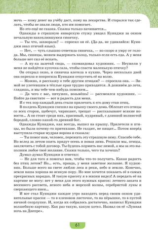 61
мочь — кому денег на учёбу даст, кому на лекарства. И старался так сде-
лать, чтобы не знали люди, кто им помогает.
Но это ещё не сказка. Сказка только начинается…
Однажды в страшную январскую стужу увидел Куинджи за окном
печальную нахохлившуюся синичку.
— Ты что, захворала? — спросил он её. (Да-да, не удивляйся: Куин-
джи знал птичий язык).
— Нет, — чуть слышно ответила синичка, — но скоро я умру от голо-
да. Мы, синицы, можем выдержать холод, только если есть еда. А у меня
больше нет сил её искать.
— А ну-ка залетай сюда, — скомандовал художник. — Неужели у
меня не найдётся кусочка сала, чтобы спасти маленькую птичку?
Он открыл окно, и синичка влетела в кухню. Через несколько дней
она окрепла и попросила Куинджи отпустить её на волю.
— Можно, я расскажу о тебе другим птицам? — спросила она. — Зи-
мой не улетевшим в тёплые края трудно приходится. А доживём до лета,
глядишь, и мы тебе чем-нибудь поможем…
— Да чего с вас, пичужек, возьмёшь! — рассмеялся художник. —
Пойте да свистите — вот и радость для меня.
И с тех пор каждый день стали прилетать к его дому стаи птиц.
В полдень Куинджи спешил на крышу своего дома. Облепят его птицы
со всех сторон, щебечут, чирикают, трещат — рассказывают всякие но-
вости… А он стоит среди них, красивый, кудрявый, с длинной волнистой
бородой, словно какой-то древний бог.
Однажды Куинджи, как всегда, вышел на крышу. Прилетели и пти-
цы, но были почему-то притихшие. Не галдят, не пищат… Потом вперёд
выступила старая мудрая ворона и сказала:
— Ты помог нам, человек, пережить эту страшную зиму. Спасибо тебе.
Но вслед за летом опять придут осень и новая зима. Решили мы, птицы,
заключить с тобой договор. Ты будешь кормить нас зимой, а мы за это вы-
полним любое твоё желание. Скажи только, чего ты хочешь?
Думал-думал Куинджи и ответил:
— Не для того я помогал вам, чтобы что-то получить. Какая радость
без птиц летом? Но… есть, правда, у меня заветное желание. Я худож-
ник. Больше всего на свете люблю леса и реки, небо и землю. Конечно,
земля наша хороша во всякую пору. Но мне хочется показать её в самых
прекрасных нарядах. И такую красоту я в жизни видел! А передать её на
картине не могу: нет у меня для этого нужных красок: летнего заката и
весеннего рассвета, ясного неба и морской волны, серебристой луны и
сверкающего инея…
И вот стал Куинджи каждое утро находить перед своим окном уди-
вительные краски — то в кленовом листочке, то на пёрышке, то в пустой
яичной скорлупке. И, когда их собралось достаточно, написал Куинджи
волшебную картину. Как раз такую, какую хотел. Назвал он её «Лунная
ночь на Днепре».
 