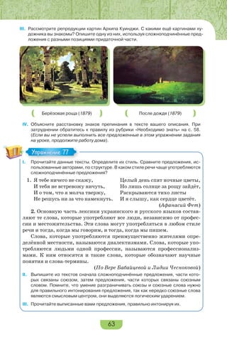 63
III. Рассмотрите репродукции картин Архипа Куинджи. С какими ещё картинами ху-
дожника вы знакомы? Опишите одну из них, используя сложноподчинённые пред-
ложения с разными позициями придаточной части.
Берёзовая роща (1879) После дождя (1879)
IV. Объясните расстановку знаков препинания в тексте вашего описания. При
затруднении обратитесь к правилу из рубрики «Необходимо знать» на с. 58.
(Если вы не успели выполнить все предложенные в этом упражнении задания
на уроке, продолжите работу дома).
I. Прочитайте данные тексты. Определите их стиль. Сравните предложения, ис-
пользованные авторами, по структуре. В каком стиле речи чаще употребляются
сложноподчинённые предложения?
1. Я тебе ничего не скажу, Целый день спят ночные цветы,
И тебя не встревожу ничуть, Но лишь солнце за рощу зайдёт,
И о том, что я молча твержу, Раскрываются тихо листы
Не решусь ни за что намекнуть. И я слышу, как сердце цветёт.
(Афанасий Фет)
2. Основную часть лексики украинского и русского языков состав-
ляют те слова, которые употребляют все люди, независимо от профес-
сии и местожительства. Эти слова могут употребляться в любом стиле
речи и тогда, когда мы говорим, и тогда, когда мы пишем.
Слова, которые употребляются преимущественно жителями опре-
делённой местности, называются диалектизмами. Слова, которые упо-
требляются людьми одной профессии, называются профессионализ-
мами. К ним относятся и такие слова, которые обозначают научные
понятия и слова-термины.
(По Вере Бабайцевой и Лидии Чесноковой)
II. Выпишите из текстов сначала сложноподчинённые предложения, части кото-
рых связаны союзом, затем предложения, части которых связаны союзным
словом. Помните, что умение разграничивать союзы и союзные слова нужно
для правильного интонирования предложения, так как нередко союзные слова
являются смысловым центром, они выделяются логическим ударением.
III. Прочитайте выписанные вами предложения, правильно интонируя их.
П й
Упражнение 77Упражнение 77
 