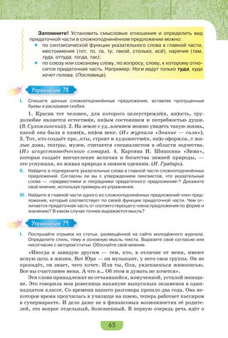 65
Запомните! Установить смысловые отношения и определить вид
придаточной части в сложноподчинённом предложении можно:
 по синтаксической функции указательного слова в главной части,
местоимения (тот, то, та, ту, такой, столько, всё), наречия (там,
туда, оттуда, тогда, так);
 по союзу или союзному слову, по вопросу, слову, к которому отно-
сится придаточная часть. Например: Ноги ведут только туда, куда
хочет голова. (Пословица).
I. Спишите данные сложноподчинённые предложения, вставляя пропущенные
буквы и раскрывая скобки.
1. Красив тот человек, для которого целеустремлё(н, нн)ость, тру-
долюбие является естестве(н, нн)ым состоянием и потребностью души.
(В. Сухомлинский). 2. На земле с уд..влением можно увидеть такую жизнь,
какой она была в каме(н, нн)ом веке. (Из журнала «Знание — сила»).
3. Тот, кто создаёт про..кты, строит и художестве(н, нн)о оформля..т жи-
лые дома, театры, музеи, считается специалистом в области зодчества.
(Из искусствоведческого словаря). 4. Картина И. Шишкина «Зима»,
которая создаёт впечатление величия и богатства зимней природы, —
это уснувшая, но живая природа в зимнем одеянии. (И. Грабарь).
II. Найдите и подчеркните указательные слова в главной части сложноподчинённых
предложений. Согласны ли вы с утверждением лингвистов, что указательные
слова — «предвестники и посредники придаточного предложения»? Докажите
своё мнение, используя примеры из упражнения.
III. Найдите в главной части одного из сложноподчинённых предложений член пред-
ложения, который соответствует по своей функции придаточной части. Чем от-
личается придаточная часть от соответствующего члена предложения по форме и
значению? В каком случае точнее выражается мысль?
I. Послушайте отрывок из статьи, размещённой на сайте молодёжного журнала.
Определите стиль, тему и основную мысль текста. Выразите своё согласие или
несогласие с автором статьи. Обоснуйте своё мнение.
«Иногда я завидую другим — тем, кто, в отличие от меня, имеют
ясную цель в жизни. Вот Юра — он музыкант, у него своя группа. Он не
пропадёт, он знает, чего хочет. Или ты, Оля, увлекаешься живописью.
Все вы счастливее меня. А что я… Об этом и думать не хочется».
Эти слова принадлежат не отчаявшейся, измученной, усталой женщи-
не. Это говорила моя ровесница накануне выпускных экзаменов в один-
надцатом классе. Со времени нашего разговора прошло два года. Она не-
которое время проучилась в училище на швею, теперь работает кассиром
в супермаркете. И дело даже не в финансовых возможностях её родите-
лей, это вопрос отдельный, болезненный. В первую очередь речь идёт о
Упражнение 78Упражнение 78
Упражнение 79Упражнение 79
 