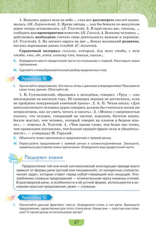 67
1. Казалось дорога вела на небо … глаз мог рассмотреть она всё подни-
малась. (М. Лермонтов). 2. Яркие звёзды … как бы бежали по макушкам
дерев теперь остановились. (Л. Толстой). 3. Я пригласил вас, господа, …
сообщить вам пренеприятное известие. (Н. Гоголь). 4. Всякому человеку …
действовать необходимо считать свою деятельность важною и хорошею.
(Л. Толстой). 5. Из лесного оврага на дне … бежал маленький родничок,
неслось воркование диких голубей. (С. Аксаков).
Справочный материал: сколько, который, для того чтобы, с тем
чтобы, что, где, хотя, потому что, таким, каким…
II. Определите место придаточной части по отношению к главной. Расставьте знаки
препинания.
III. Сделайте словообразовательный разбор выделенных слов.
I. Прочитайте предложения. Согласны ли вы с данными утверждениями? Выскажите
свою точку зрения. Обоснуйте её.
1. В. Сухомлинский, обращаясь к молодёжи, говорил: «Труд — как
восхождение на высокую гору. Её сияющих вершин не достигнешь, если
не пройдёшь изнуряющей каменной тропы». 2. А. П. Чехов писал: «Для
интеллигентного человека дурно говорить должно бы считаться таким же
неприличием, как не уметь читать и писать». 3. «Можно с уверенностью
сказать, что человек, говорящий на чистом, хорошем, богатом языке,
богаче мыслит, чем человек, который говорит на плохом и бедном язы-
ке», — отмечал А. Толстой. 4. «Чем проще слово, тем более оно точно,
чем правильнее поставлено, тем больше придаёт фразе силы и убедитель-
ности», — утверждал М. Горький.
II. Объясните знаки препинания в предложениях с прямой речью.
III. Перестройте предложения с прямой речью в сложноподчинённые. Запишите,
правильно расставляя знаки препинания. Определите вид придаточной части.
Расширяем знания
Предпочтение той или иной синтаксической конструкции прежде всего
зависит от формы речи (устной или письменной), от конкретных стилисти-
ческих задач, которые ставит перед собой говорящий или пишущий. Упо-
требление сложных предложений — отличительная черта книжных стилей.
В разговорной речи, в особенности в её устной форме, используются в ос-
новном простые предложения, реже — сложные.
I. Прочитайте данный фрагмент текста. Определите стиль и тип речи. Выпишите
предложения, характерные для этого стиля речи. Какие они — простые или слож-
ные? С какой целью их использовал автор?
Упражнение 81Упражнение 81
Упражнение 82Упражнение 82
 