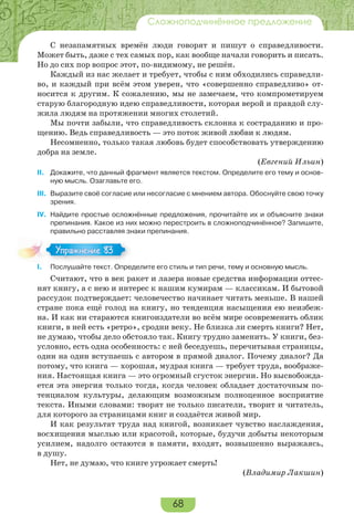 68
Сложноподчинённое предложение
С незапамятных времён люди говорят и пишут о справедливости.
Может быть, даже с тех самых пор, как вообще начали говорить и писать.
Но до сих пор вопрос этот, по-видимому, не решён.
Каждый из нас желает и требует, чтобы с ним обходились справедли-
во, и каждый при всём этом уверен, что «совершенно справедливо» от-
носится к другим. К сожалению, мы не замечаем, что компрометируем
старую благородную идею справедливости, которая верой и правдой слу-
жила людям на протяжении многих столетий.
Мы почти забыли, что справедливость склонна к состраданию и про-
щению. Ведь справедливость — это поток живой любви к людям.
Несомненно, только такая любовь будет способствовать утверждению
добра на земле.
(Евгений Ильин)
II. Докажите, что данный фрагмент является текстом. Определите его тему и основ-
ную мысль. Озаглавьте его.
III. Выразите своё согласие или несогласие с мнением автора. Обоснуйте свою точку
зрения.
IV. Найдите простые осложнённые предложения, прочитайте их и объясните знаки
препинания. Какое из них можно перестроить в сложноподчинённое? Запишите,
правильно расставляя знаки препинания.
I. Послушайте текст. Определите его стиль и тип речи, тему и основную мысль.
Считают, что в век ракет и лазера новые средства информации оттес-
нят книгу, а с нею и интерес к нашим кумирам — классикам. И бытовой
рассудок подтверждает: человечество начинает читать меньше. В нашей
стране пока ещё голод на книгу, но тенденция насыщения ею неизбеж-
на. И как ни стараются книгоиздатели во всём мире осовременить облик
книги, в ней есть «ретро», сродни веку. Не близка ли смерть книги? Нет,
не думаю, чтобы дело обстояло так. Книгу трудно заменить. У книги, без-
условно, есть одна особенность: с ней беседуешь, перечитывая страницы,
один на один вступаешь с автором в прямой диалог. Почему диалог? Да
потому, что книга — хорошая, мудрая книга — требует труда, воображе-
ния. Настоящая книга — это огромный сгусток энергии. Но высвобожда-
ется эта энергия только тогда, когда человек обладает достаточным по-
тенциалом культуры, делающим возможным полноценное восприятие
текста. Иными словами: творят не только писатели, творит и читатель,
для которого за страницами книг и создаётся живой мир.
И как результат труда над книгой, возникает чувство наслаждения,
восхищения мыслью или красотой, которые, будучи добыты некоторым
усилием, надолго остаются в памяти, входят, возвышенно выражаясь,
в душу.
Нет, не думаю, что книге угрожает смерть!
(Владимир Лакшин)
Упражнение 83Упражнение 83
 