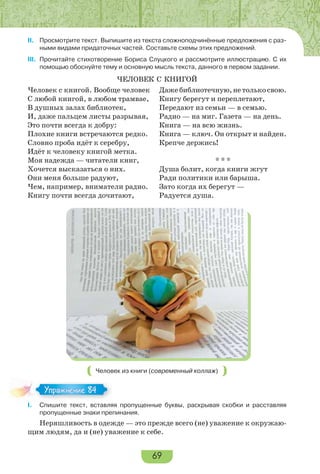 69
II. Просмотрите текст. Выпишите из текста сложноподчинённые предложения с раз-
ными видами придаточных частей. Составьте схемы этих предложений.
III. Прочитайте стихотворение Бориса Слуцкого и рассмотрите иллюстрацию. С их
помощью обоснуйте тему и основную мысль текста, данного в первом задании.
ЧЕЛОВЕК С КНИГОЙ
Человек с книгой. Вообще человек
С любой книгой, в любом трамвае,
В душных залах библиотек,
И, даже пальцем листы разрывая,
Это почти всегда к добру:
Плохие книги встречаются редко.
Словно проба идёт к серебру,
Идёт к человеку книгой метка.
Моя надежда — читатели книг,
Хочется высказаться о них.
Они меня больше радуют,
Чем, например, вниматели радио.
Книгу почти всегда дочитают,
Дажебиблиотечную,нетолькосвою.
Книгу берегут и переплетают,
Передают из семьи — в семью.
Радио — на миг. Газета — на день.
Книга — на всю жизнь.
Книга — ключ. Он открыт и найден.
Крепче держись!
* * *
Душа болит, когда книги жгут
Ради политики или барыша.
Зато когда их берегут —
Радуется душа.
Человек из книги (современный коллаж)
I. Спишите текст, вставляя пропущенные буквы, раскрывая скобки и расставляя
пропущенные знаки препинания.
Неряшливость в одежде — это прежде всего (не) уважение к окружаю-
щим людям, да и (не) уважение к себе.
Упражнение 84Упражнение 84
 