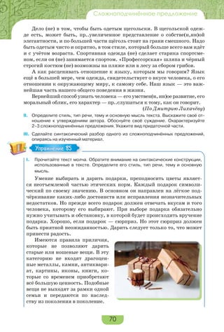 70
Сложноподчинённое предложение
Дело (не) в том, чтобы быть одетым щегольски. В щегольской одеж-
де есть, может быть, пр..увеличенное представление о собстве(н,нн)ой
элегантности, и по большей части щёголь стоит на грани смешного. Надо
быть одетым чисто и опрятно, в том стиле, который больше всего вам идёт
и с учётом возраста. Спортивная одежда (не) сделает старика спортсме-
ном, если он (не) занимается спортом. «Профессорская» шляпа и чёрный
строгий костюм (не) возможны на пляже или в лесу за сбором грибов.
А как расценивать отношение к языку, которым мы говорим? Язык
ещё в большей мере, чем одежда, свидетельствует о вкусе человека, о его
отношении к окружающему миру, к самому себе. Наш язык — это важ-
нейшая часть нашего общего поведения в жизни.
Вернейший способ узнать человека — его умствен(н, нн)ое развитие, его
моральный облик, его характер — пр..слушаться к тому, как он говорит.
(По Дмитрию Лихачёву)
II. Определите стиль, тип речи, тему и основную мысль текста. Выскажите своё от-
ношение к утверждениям автора. Обоснуйте своё суждение. Охарактеризуйте
2–3 сложноподчинённых предложения. Укажите вид придаточной части.
III. Сделайте синтаксический разбор одного из сложноподчинённых предложений,
опираясь на изученный материал.
I. Прочитайте текст молча. Обратите внимание на синтаксические конструкции,
использованные в тексте. Определите его стиль, тип речи, тему и основную
мысль.
Умение выбирать и дарить подарки, преподносить цветы являет-
ся неотъемлемой частью этических норм. Каждый подарок символи-
ческий по своему значению. В основном он направлен на лёгкое под-
чёркивание каких-либо достоинств или исправления незначительных
недостатков. Но прежде всего подарок должен отвечать вкусам и того
человека, которому его выбирают. При выборе подарка обязательно
нужно учитывать и обстановку, в которой будет происходить вручение
подарка. Хорошо, если подарок — сюрприз. Но этот сюрприз должен
быть приятной неожиданностью. Дарить следует только то, что может
принести радость.
Имеются правила приличия,
которые не позволяют дарить
старые или ношеные вещи. В эту
категорию не входят драгоцен-
ные металлы, камни, антиквари-
ат, картины, иконы, книги, ко-
торые со временем приобретают
всё большую ценность. Подобные
вещи не выходят за рамки одной
семьи и передаются по наслед-
ству из поколения в поколение.
Упражнение 85Упражнение 85
 