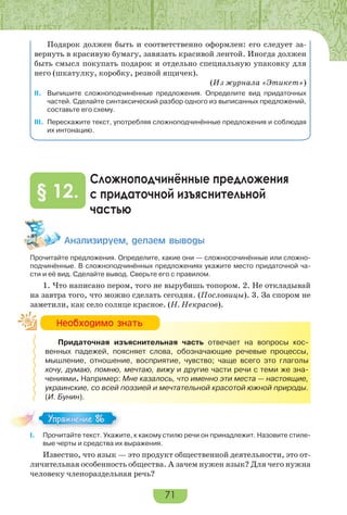 71
Подарок должен быть и соответственно оформлен: его следует за-
вернуть в красивую бумагу, завязать красивой лентой. Иногда должен
быть смысл покупать подарок и отдельно специальную упаковку для
него (шкатулку, коробку, резной ящичек).
(Из журнала «Этикет»)
II. Выпишите сложноподчинённые предложения. Определите вид придаточных
частей. Сделайте синтаксический разбор одного из выписанных предложений,
составьте его схему.
III. Перескажите текст, употребляя сложноподчинённые предложения и соблюдая
их интонацию.
Сложноподчинённые предложения
с придаточной изъяснительной
частью
§ 12.
Àíàëèçèðóåì, äåëàåì âûâîäû
Прочитайте предложения. Определите, какие они — сложносочинённые или сложно-
подчинённые. В сложноподчинённых предложениях укажите место придаточной ча-
сти и её вид. Сделайте вывод. Сверьте его с правилом.
1. Что написано пером, того не вырубишь топором. 2. Не откладывай
на завтра того, что можно сделать сегодня. (Пословицы). 3. За спором не
заметили, как село солнце красное. (Н. Некрасов).
Придаточная изъяснительная часть отвечает на вопросы кос-
венных падежей, поясняет слова, обозначающие речевые процессы,
мышление, отношение, восприятие, чувство; чаще всего это глаголы
хочу, думаю, помню, мечтаю, вижу и другие части речи с теми же зна-
чениями. Например: Мне казалось, что именно эти места — настоящие,
украинские, со всей поэзией и мечтательной красотой южной природы.
(И. Бунин).
I. Прочитайте текст. Укажите, к какому стилю речи он принадлежит. Назовите стиле-
вые черты и средства их выражения.
Известно, что язык — это продукт общественной деятельности, это от-
личительная особенность общества. А зачем нужен язык? Для чего нужна
человеку членораздельная речь?
Íåîáõîäèìî çíàòü
Упражнение 86Упражнение 86
 