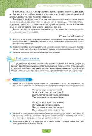 72
Сложноподчинённое предложение
Во-первых, язык и членораздельная речь нужны человеку для того,
чтобы люди могли обмениваться мыслями при всякого рода совместной
деятельности, т.е. как средство общения.
Во-вторых, история доказала, что язык нужен человеку для закрепле-
ния и сохранения коллективного опыта человечества, достижения обще-
ственной практики. И, наконец, язык нужен человеку, чтобы с его помо-
щью он мог выразить свои мысли, чувства, эмоции.
Всё то, что есть в человеке человеческого, связано с языком, выража-
ется и закрепляется в языке.
(По Алексею Леонтьеву)
II. Найдите и выпишите сложноподчинённые предложения с придаточной изъясни-
тельной частью. Укажите место главной части и назовите средства связи прида-
точной части с главной.
III. Графически обозначьте указательное слово в главной части последнего предло-
жения. Какой частью речи оно выражено и каким членом предложения является?
IV. Укажите вводные слова и определите их роль в тексте.
Расширяем знания
Придаточная изъяснительная с союзными словами, в отличие от прида-
точной, присоединяемой посредством союзов, осложняется добавочными
оттенками значений, вносимых лексическими значениями этих слов. Напри-
мер: Если бы вы знали (что?), какой наш край благодатный. (И. Тургенев).
I. Прочитайте фрагмент стихотворения Сергея Есенина «Письмо матери» молча, за-
тем вслух выразительно, соблюдая интонацию сложноподчинённого предложения.
Ты жива ещё, моя старушка?
Жив и я. Привет тебе, привет!
Пусть струится над твоей избушкой
Тот вечерний несказанный свет.
Пишут мне, что ты, тая тревогу,
Загрустила шибко обо мне,
Что ты часто xодишь на дорогу
В старомодном ветxом шушуне.
II. Укажите в сложноподчинённом предложении придаточную часть и её место по
отношению к главной. Назовите средства связи главной и придаточной частей,
а также их роль в определении вида придаточной части.
III. Определите тему и основную мысль отрывка. Какие средства языка помогают
автору выразить основную мысль?
I Про ай е фра е с
Упражнение 87Упражнение 87
 
