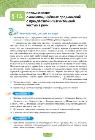 74
Сложноподчинённое предложение
Использование
сложноподчинённых предложений
с придаточной изъяснительной
частью в речи
§ 13.
Àíàëèçèðóåì, äåëàåì âûâîäû
I. Прочитайте текст. Определите тему и озаглавьте его. Чему соответствует ваш
заголовок: теме или основной мысли? Обоснуйте своё суждение.
У каждого из нас есть своя «речка». Неважно какая, большая или ма-
ленькая. Все ли мы понимаем, какое это сокровище — речка? Всем ли
известно, что это сокровище уязвимо? Можно заново построить разру-
шенный город, посадить новый лес, выкопать пруд. Но живую речку, как
всякий живой организм, сконструировать заново невозможно. Последние
годы во всём мире идёт озабоченный разговор о воде, которая становится
одной из главных ценностей на земле. Не все понимают, что корень про-
блемы лежит на берегах маленьких, даже безымянных речек и ручейков.
Только-только пробившийся из земли ключик без пользы уже не течёт.
Маленькая речонка, кроме благ и радостей, отдаваемых всему живущему
на её берегах, несёт свою воду в «общий котёл», из которого пьют сегодня
города и крупные промышленные центры. Города начинают страдать от
жажды, мелеют большие реки. Первую из причин этому надо искать там,
где расположены «капилляры» водной системы, — на малых реках.
(По Василию Пескову)
II. Просмотрите текст. Найдите в нём сложноподчинённые предложения с изъясни-
тельной придаточной частью.
III. Объясните, с какой целью автор употребил такие предложения в тексте.
I. Составьте сложноподчинённые предложения, используя следующие фрагменты:
Помню, что …. Увидел, как …. Говорили о том, …. Какое счастье жить
и знать, что …. Разница между сложносочинённым и сложноподчинён-
ным предложением в том, что ….
II. Определите смысловые отношения между главной и придаточной частью.
III. Сделайте синтаксический разбор одного из предложений.
I. Прочитайте выразительно стихотворение Анны Рудневой. Как вы считаете,
удалось ли поэтессе с помощью художественно-изобразительных средств языка
нарисовать задуманную картину?
Упражнение 90Упражнение 90
Упражнение 91Упражнение 91
 
