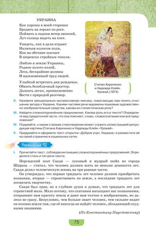 75
УКРАИНА
Как хорошо в моей сторонке
Бродить на зорьке по росе.
Поймать в ладони ветер звонкий,
Луч солнца видеть на косе.
Увидеть, как в дали играют
Налитым колосом поля,
Как на обочине шагают
В шеренгах стройных тополя.
Люблю я землю Украины,
Родное золото полей,
Леса, бескрайние долины
И вдохновенный труд людей.
Улыбкой встретить дня рожденье,
Обнять безоблачный простор.
Дышать легко, проникновенно
Вести с природой разговор.
II. Назовите эмоционально-экспрессивную лексику, помогающую нам понять отно-
шение автора к Украине. Какими частями речи выражены языковые художествен-
но-изобразительные средства, какова их стилистическая роль?
III. Найдите сложноподчинённое предложение. Какова роль его в тексте? Определи-
те вид придаточной части, что она поясняет: слово, словосочетание или всё пред-
ложение?
IV. Подумайте, к каким строкам стихотворения может служить иллюстрацией репро-
дукция картины Степана Кириченко и Надежды Клейн «Урожай».
V. Придумайте и оформите текст открытки «Доброе утро, Украина» и разместите её
на своей страничке в социальных сетях.
I. Прочитайте текст, соблюдая интонацию сложноподчинённых предложений. Опре-
делите стиль и тип речи текста.
Персидский поэт Саади — лукавый и мудрый шейх из города
Шираза — считал, что человек должен жить не меньше девяноста лет.
Саади делил человеческую жизнь на три равные части.
Он утверждал, что первые тридцать лет человек должен приобретать
познания, вторые — странствовать по земле, а последние тридцать лет
посвятить творчеству.
Саади был прав, но в глубине души я думаю, что тридцать лет для
странствий мало. Мало потому, что скитания насыщают нас познаниями,
открывают нам красоту земли и дают нам толчок к воображению, но да-
леко не сразу. Безусловно, чем больше знает человек, тем сильнее видит
он поэзию земли там, где её никогда не найдёт человек, обладающий скуд-
ными знаниями.
(По Константину Паустовскому)
Степан Кириченко
и Надежда Клейн.
Урожай (1974)
Упражнение 92Упражнение 92
 