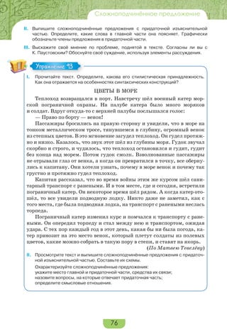 76
Сложноподчинённое предложение
II. Выпишите сложноподчинённые предложения с придаточной изъяснительной
частью. Определите, какие слова в главной части она поясняет. Графически
обозначьте члены предложения в придаточной части.
III. Выскажите своё мнение по проблеме, поднятой в тексте. Согласны ли вы с
К. Паустовским? Обоснуйте своё суждение, используя элементы рассуждения.
I. Прочитайте текст. Определите, какова его стилистическая принадлежность.
Как она отражается на особенностях синтаксических конструкций?
ЦВЕТЫ В МОРЕ
Теплоход возвращался в порт. Навстречу шёл военный катер мор-
ской пограничной охраны. На палубе катера было много моряков
и солдат. Вдруг откуда-то с верхней палубы послышался голос:
— Право по борту — венок!
Пассажиры бросились на правую сторону и увидели, что в море на
тонком металлическом тросе, тянувшемся в глубину, огромный венок
из степных цветов. В это мгновение загудел теплоход. Он гудел протяж-
но и низко. Казалось, что звук этот шёл из глубины моря. Гудок звучал
скорбно и строго, и чудилось, что теплоход остановился и гудит, гудит
без конца над морем. Потом гудок смолк. Взволнованные пассажиры
не отрывали глаз от венка, а когда он превратился в точку, все оберну-
лись к капитану. Они хотели узнать, почему в море венок и почему так
грустно и протяжно гудел теплоход.
Капитан рассказал, что во время войны этим же курсом шёл сани-
тарный транспорт с ранеными. И в том месте, где и сегодня, встретили
пограничный катер. Он некоторое время шёл рядом. А когда катер ото-
шёл, то все увидели подводную лодку. Никто даже не заметил, как с
того места, где была подводная лодка, на транспорт с ранеными неслась
торпеда.
Пограничный катер изменил курс и помчался к транспорту с ране-
ными. Он опередил торпеду и стал между нею и транспортом, ожидая
удара. С тех пор каждый год в этот день, какая бы ни была погода, ка-
тер привозит на это место венок, который плетут солдаты из полевых
цветов, какие можно собрать в такую пору в степи, и ставят на якорь.
(По Матвею Тевелёву)
II. Просмотрите текст и выпишите сложноподчинённые предложения с придаточ-
ной изъяснительной частью. Составьте их схемы.
Охарактеризуйте сложноподчинённые предложения:
укажите место главной и придаточной части, средства их связи;
назовите вопросы, на которые отвечает придаточная часть;
определите смысловые отношения.
Упражнение 93Упражнение 93
 