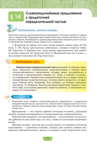 77
Сложноподчинённые предложения
с придаточной
определительной частью
§ 14.
Àíàëèçèðóåì, äåëàåì âûâîäû
Прочитайте данные сложноподчинённые предложения. Поставьте вопрос от главной
части к придаточной. Определите вид придаточной части. Укажите её место по отно-
шению к главной. Понаблюдайте, какими средствами связи соединены части сложно-
го предложения. Сделайте вывод. Сверьте его с правилом.
1. Я никогда не забуду того часа, когда впервые увидел море. (К. Фе-
дин). 2. Это были крестьянские ребятишки, которые стерегли табун.
(И. Тургенев). 3. Бывают дни, когда жизнь представляется нам особен-
но ясной и простой. (К. Паустовский). 4. Маленький дом, где я живу …,
заслуживает описания. (К. Паустовский).
Придаточная определительная часть указывает на признак пред-
мета, названного определяемым существительным в главной части
сложноподчинённого предложения, которое может употребляться в
сочетании с указательными словами тот, такой, и отвечает на вопро-
сы определения. Придаточная определительная часть следует сразу за
определяемым существительным, поэтому может находиться и в сере-
дине главной части. Например: Есть вопросы, на которые отвечаешь
всю жизнь. (К. Симонов). Вешнее солнышко приветливо глядело с голу-
бого неба, по которому двигались перистые облачка, и пригревало из-
рядно. (К. Станюкович).
I. Прочитайте текст. Найдите сложноподчинённые предложения с придаточной
определительной частью, выпишите их. Укажите место придаточной части по от-
ношению к главной, средства связи между ними, слово, которое поясняет прида-
точная часть.
Вдохновение — это строгое рабочее состояние человека, душевный
подъём которого не выражается в театральной позе и приподнятости.
Чайковский утверждал, что вдохновение — это состояние, когда чело-
век работает во всю свою силу, как вол, а вовсе не кокетливо помахивает
рукой.
Каждый человек, хотя бы раз за свою жизнь, но пережил состояние
вдохновения — душевного подъёма, которое даёт полноту живого вос-
приятия действительности, мысли и сознания своей творческой силы.
Íåîáõîäèìî çíàòü
Упражнение 94Упражнение 94
 