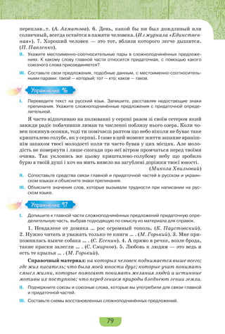 79
переплав..т. (А. Ахматова). 6. День, какой бы ни был дождливый или
солнечный, всегда остаётся в памяти человека. (Из журнала «Единствен-
ная»). 7. Хороший человек — это тот, вблизи которого легче дышится.
(П. Павленко).
II. Укажите местоименно-соотносительные пары в сложноподчинённых предложе-
ниях. К какому слову главной части относится придаточная, с помощью какого
союзного слова присоединяется?
III. Составьте свои предложения, подобные данным, с местоименно-соотноситель-
ными парами: такой — который; тот — кто; каков — таков.
I. Переведите текст на русский язык. Запишите, расставляя недостающие знаки
препинания. Укажите сложноподчинённые предложения с придаточной опреде-
лительной.
Я часто відпочиваю на полюванні у серпні разом зі своїм сетером який
завжди радіє побачивши лиман та численні поблизу нього озера. Коли чо-
вен покинув осоння, тоді ти помічаєш раптом що небо ніколи не буває таке
кришталево голубе, як у серпні. І саме в цей момент життя запахне враніш-
нім запахом твоєї молодості коли ти часто бував у цих місцях. Але моло-
дість не повернути і лише спогади про неї вітром промчаться перед твоїми
очима. Так уклонись же цьому кришталево-голубому небу що зробило
бурю в твоїй душі і хоч на мить вивело на загублені доріжки твоєї юності.
(Микола Хвильовий)
II. Сопоставьте средства связи главной и придаточной частей в русском и украин-
ском языках и объясните знаки препинания.
III. Объясните значения слов, которые вызывали трудности при написании на рус-
ском языке.
I. Допишите к главной части сложноподчинённых предложений придаточную опре-
делительную часть, выбрав подходящую по смыслу из материала для справок.
1. Невдалеке от домика … рос огромный тополь. (К. Паустовский).
2. Нужно читать и уважать только те книги … . (М. Горький). 3. Мне при-
помнилась нынче собака … . (С. Есенин). 4. А прямо в речке, возле брода,
такие краски залегли … . (С. Смирнов). 5. Любовь к людям — это ведь и
есть те крылья … . (М. Горький).
Справочный материал: на которых человек поднимается выше всего;
где жил писатель; что была моей юности друг; которые учат понимать
смысл жизни, которые помогают понимать желания людей и истинные
мотивы их поступков; что перед гением природы бледнеют гении земли.
II. Подчеркните союзы и союзные слова, которые вы употребили для связи главной
и придаточной частей.
III. Составьте схемы восстановленных сложноподчинённых предложений.
Упражнение 96Упражнение 96
Упражнение 97Упражнение 97
 