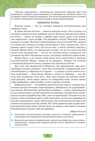 82
Сложноподчинённое предложение
«Простые предложения с обособленным причастным оборотом дают нам
возможность нагружать наши выражения, не перегружая их, усложнять мысль, не
усложняя в такой степени её выражения. Это лёгкое вооружение мысли в отличие
от тяжёлого вооружения отдельными придаточными предложениями».
КНИЖНАЯ ПОЛКА
Золотая полка — это та, которая заводится исключительно для
любимых книг.
Я давно мечтаю об этом — завести золотую полку. Это та полка, на
которую ставятся только любимые книги. В мечтах мне рисуется имен-
но полка — никак не шкаф, а именно одна полка, один, если можно
так выразиться, этаж шкафа. Где раздобыть такую? Пожалуй, нужно
заказать столяру. Почему я ограничиваюсь только мечтой? Что, трудно
и в самом деле позвать столяра, потолковать с ним, описать ему, что я
именно имею в виду? Увы, всё же не зову, и мечта остаётся неиспол-
ненной. Может быть, это происходит потому, что не так легко золотой
полке стать реальностью — всё же это золотая полка, которых не так
уж много на свете. Во всяком случае, я не видел такой ни в одном доме.
Может быть, я не завожу этой полки из-за отсутствия в продаже
золотой бумаги? Верно, теперь её не продают… Помню эти золотые
с тиснёным рисунком листы, которые так украшали детство.
Для чего они продавались? Кажется, они применялись при изго-
товлении ёлочных игрушек. Лист был величиной в нормальный лист
писчей бумаги, и обратная его сторона — в данном случае хочется ска-
зать подкладка — была белая. Белая и какая-то странная — как бы
чуть-чуть пушистая, чуть-чуть… Как уже сказано, на ней был тиснё-
ный рисунок, нечто вроде цветов на замёрзшем окне; только цветы
либо серебряные, либо голубые, а этот узор был золотой.
Парадоксально* — но наиболее замечательные книги, которые мы в
течение жизни постоянно перечитываем, забываются, не удерживают-
ся в памяти. Казалось бы, должно быть наоборот — книга, произведшая
на нас впечатление, да ещё читанная не однажды, должна была запом-
ниться во всех подробностях. Нет, этого не происходит. Разумеется, мы
знаем, о чём в основном идёт в этой книге речь, но как раз подробности
для нас неожиданны, новы. Безусловно, так: замечательную книгу мы
читаем каждый раз как бы заново. И в этом удивительная судьба авто-
ров замечательных книг: они не ушли, не умерли, они сидят за своими
письменными столами. Они вне времени.
(Юрий Олеша)
II. Сопоставьте синтаксические синонимы простого и сложного предложения и
подтвердите или опровергните высказывание учёного-лингвиста.
III. Выпишите одно простое предложение с причастным оборотом и одно сложно-
подчинённое с придаточной определительной частью. Сделайте их синтакси-
ческий разбор.
 