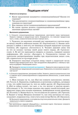 83
Подводим итоги1
Ответьте на вопросы:
 Какое предложение называется сложноподчинённым? Каково его
строение?
 Чем различаются сложносочинённые и сложноподчинённые пред-
ложения по структуре?
 Как связаны части сложноподчинённого предложения?
 На какие группы делятся сложноподчинённые предложения по
значению придаточных частей?
Выполните упражнения.
1. I. Спишите сложноподчинённые предложения, расставляя знаки препинания.
Укажите главную и придаточную части. Определите, что поясняет придаточная
часть: слово, словосочетание или всю главную часть.
1. Чудилось что медленно летящий снег зарождается в чистом возду-
хе между землёй и небесным сводом. (К. Паустовский). 2. Знание лите-
ратуры и любовь к ней есть тот минимум который определяет культуру
человека. (Из журнала «Личности»). 3. Человек дорожит лишь тем
во что он вложил частицу своей души своего сердца. (В. Сухомлин-
ский). 4. Не всё что приходится говорить и слышать, содержит ценную
информацию. (Из газеты «Бульвар»). 5. Специалисты считают что
тавтология распространённая ошибка при недостаточном запасе слов.
(Из справочника по культуре речи).
II. Определите смысловые отношения между главной и придаточной частью.
Укажите вид придаточной части. При затруднении обращайтесь к таблице и пра-
вилу из рубрики «Необходимо знать».
III. Проведите лингвистический эксперимент. Замените союз в одном из слож-
ноподчинённых предложений синонимичным. Изменилось ли значение придаточ-
ной части?
2. I. Спишите предложения, раскрывая скобки. Укажите, какие из указательных слов
в главной части сложноподчинённого предложения обязательны, а какие можно
опустить.
1. Шум походил на то, как (бы) вся комната наполнялась змеями.
(Н. Гоголь). 2. Лермонтов, сгорбившись и застенчиво улыбаясь, заговорил
о том, что любит (как) раз то, чего не любят другие. (К. Паустовский).
3. (Не) та собака кусает, что лает, а та, что молчит и хвостом виляет.
(Пословица). 4. То, что вчера казалось ему сверху какой (то) игрой, раз-
вернулось перед ним сегодня огромным, необозримым полем сражения.
(Б. Полевой). 5. Важно было то, что его (ни) кто не заметил. (М. Горький).
6. Бывает и теперь Митраша вспомнит то, как отец наставлял его мать,
и вздумает, подражая отцу, тоже учить свою сестру Настю. (М. Пришвин).
II. Выпишите предложение, в котором вы опустили указательное слово. Докажите
правильность своего суждения.
Сложноподчинённое предложение
1
При выполнении заданий обращайтесь к интеллект-карте «Синтаксис сложного
предложения» на втором форзаце учебника.
 