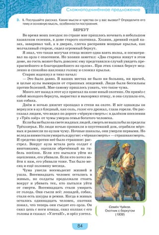 84
3. I. Послушайте рассказ. Какие мысли и чувства он у вас вызвал? Определите его
тему и основную мысль, особенности построения.
БЕРКУТ
Во время моих поездок по стране мне пришлось ночевать в небольшом
казахском селении, в доме старого охотника. Хозяин, древний седой ка-
зах, заваривал чай, а в дверях, слегка расправив мощные крылья, как
молчаливый сторож, сидел огромный беркут.
Я знал, что такая могучая птица может одна взять волка, и посматри-
вал на орла с опасением. Но хозяин заметил: «Два старика живут в этом
доме, но гость может быть доволен: ему представился случай увидеть пре-
краснейшего и благороднейшего из орлов». При этих словах беркут мед-
ленно и спокойно наклонил голову и сложил крылья.
Старик вздохнул и тихо начал:
— Это было давно. В наших местах не было ни больниц, ни врачей,
и целые аулы вымирали от страшных эпидемий. Люди были бессильны
против болезней. Мне самому пришлось узнать, что такое чума.
Много лет назад в этот аул приехал на коне юный охотник. Он привёз с
собой молодого беркута, вырастил и выкормил птицу, и она слушала его,
как собака.
Днём и ночью джигит пропадал в степи на охоте. И вот однажды он
вернулся в аул бледный, как соль, голос его дрожал, глаза горели. Он рас-
сказал людям, что видел по дороге «чёрную смерть»: в далёком поселении
у «Трёх озёр» от чумы умерла семья богатого человека.
Еслибынебылонасветежадныхлюдей,смертьневышлабызапределы
Трёхозерья. Но люди ночью проникли в опустевший дом, ограбили мёрт-
вых и разнесли по аулам чуму. Ночные шакалы, они умерли первыми. Но
вследзанимисталиумиратьидругие:«чёрнаясмерть»—страшнаясмерть.
И средство против неё было страшное: рас-
стрел. Вокруг аула встала рота солдат с
винтовками, оцепили обречённый на ги-
бель посёлок. Если кто пытался уйти из
оцепления, его убивали. Если кто хотел во-
йти к нам, его убивали тоже. Так было ме-
сяц и ещё половину месяца.
Чума унесла восемьдесят жизней и
ушла. Восемнадцать человек остались в
живых, но солдаты продолжали стоять
вокруг и убивать тех, кто пытался уйти
от смерти. Восемнадцать стали умирать
от голода. Они съели всё: лошадей, собак,
стали есть шкуры и ремни. Когда в живых
осталось одиннадцать человек, охотник
понял, что теперь они съедят его орла. Он
снял цепь с ноги птицы, снял колпак с его
головы и сказал: «Улетай!», и орёл улетел.
Семён Чуйков.
Охотник с беркутом
(1938)
Сложноподчинённое предложение
 
