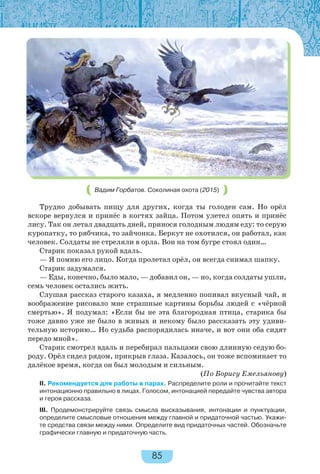 85
Вадим Горбатов. Соколиная охота (2015)
Трудно добывать пищу для других, когда ты голоден сам. Но орёл
вскоре вернулся и принёс в когтях зайца. Потом улетел опять и принёс
лису. Так он летал двадцать дней, принося голодным людям еду: то серую
куропатку, то рябчика, то зайчонка. Беркут не охотился, он работал, как
человек. Солдаты не стреляли в орла. Вон на том бугре стоял один…
Старик показал рукой вдаль.
— Я помню его лицо. Когда пролетал орёл, он всегда снимал шапку.
Старик задумался.
— Еды, конечно, было мало, — добавил он, — но, когда солдаты ушли,
семь человек остались жить.
Слушая рассказ старого казаха, я медленно попивал вкусный чай, и
воображение рисовало мне страшные картины борьбы людей с «чёрной
смертью». Я подумал: «Если бы не эта благородная птица, старика бы
тоже давно уже не было в живых и некому было рассказать эту удиви-
тельную историю… Но судьба распорядилась иначе, и вот они оба сидят
передо мной».
Старик смотрел вдаль и перебирал пальцами свою длинную седую бо-
роду. Орёл сидел рядом, прикрыв глаза. Казалось, он тоже вспоминает то
далёкое время, когда он был молодым и сильным.
(По Борису Емельянову)
II. Рекомендуется для работы в парах. Распределите роли и прочитайте текст
интонационно правильно в лицах. Голосом, интонацией передайте чувства автора
и героя рассказа.
III. Продемонстрируйте связь смысла высказывания, интонации и пунктуации,
определите смысловые отношения между главной и придаточной частью. Укажи-
те средства связи между ними. Определите вид придаточных частей. Обозначьте
графически главную и придаточную часть.
 