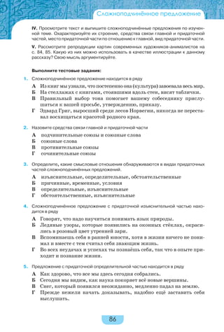 86
Сложноподчинённое предложение
IV. Просмотрите текст и выпишите сложноподчинённые предложения по изучен-
ной теме. Охарактеризуйте их строение, средства связи главной и придаточной
частей, место придаточной части по отношению к главной, вид придаточной части.
V. Рассмотрите репродукции картин современных художников-анималистов на
с. 84, 85. Какую из них можно использовать в качестве иллюстрации к данному
рассказу? Свою мысль аргументируйте.
Выполните тестовые задания:
1. Сложноподчинённое предложение находится в ряду
А Из книг мы узнали, что постепенно она (культура) завоевала весь мир.
Б На стеллажах с книгами, стоявшими вдоль стен, висят таблички.
В Правильный выбор тона помогает вашему собеседнику прислу-
шаться к вашей просьбе, утверждению, приказу.
Г Эдвард Григ, выросший среди лесов Норвегии, никогда не переста-
вал восхищаться красотой родного края.
2. Назовите средства связи главной и придаточной части
А подчинительные союзы и союзные слова
Б союзные слова
В противительные союзы
Г сочинительные союзы
3. Определите, какие смысловые отношения обнаруживаются в видах придаточных
частей сложноподчинённых предложений.
А изъяснительные, определительные, обстоятельственные
Б причинные, временные, условия
В определительные, изъяснительные
Г обстоятельственные, изъяснительные
4. Сложноподчинённое предложение с придаточной изъяснительной частью нахо-
дится в ряду
А Говорят, что надо научиться понимать язык природы.
Б Ледяные узоры, которые появились на оконных стёклах, окраси-
лись в розовый цвет утренней зари.
В Вспоминаешь себя в ранней юности, хотя в жизни ничего не пони-
мал и вместе с тем считал себя знающим жизнь.
Г Во всех неудачах и успехах ты познаёшь себя, так что в опыте при-
ходит и познание жизни.
5. Предложение с придаточной определительной частью находится в ряду
А Как здорово, что все мы здесь сегодня собрались.
Б Сегодня мы видим, как наука покоряет всё новые вершины.
В Снег, который появился неожиданно, медленно падал на землю.
Г Прежде нежели начать доказывать, надобно ещё заставить себя
выслушать.
 