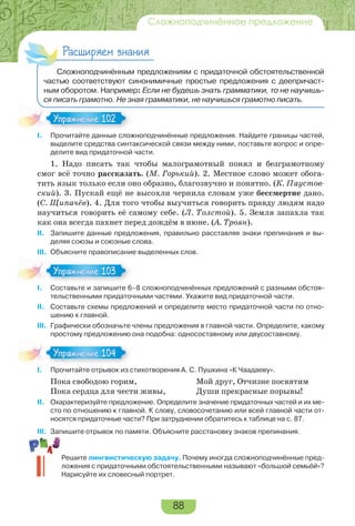 88
Сложноподчинённое предложение
Расширяем знания
Сложноподчинённым предложениям с придаточной обстоятельственной
частью соответствуют синонимичные простые предложения с деепричаст-
ным оборотом. Например: Если не будешь знать грамматики, то не научишь-
ся писать грамотно. Не зная грамматики, не научишься грамотно писать.
I. Прочитайте данные сложноподчинённые предложения. Найдите границы частей,
выделите средства синтаксической связи между ними, поставьте вопрос и опре-
делите вид придаточной части.
1. Надо писать так чтобы малограмотный понял и безграмотному
смог всё точно рассказать. (М. Горький). 2. Местное слово может обога-
тить язык только если оно образно, благозвучно и понятно. (К. Паустов-
ский). 3. Пускай ещё не высохли чернила словам уже бессмертие дано.
(С. Щипачёв). 4. Для того чтобы выучиться говорить правду людям надо
научиться говорить её самому себе. (Л. Толстой). 5. Земля запахла так
как она всегда пахнет перед дождём в июне. (А. Троян).
II. Запишите данные предложения, правильно расставляя знаки препинания и вы-
деляя союзы и союзные слова.
III. Объясните правописание выделенных слов.
I. Составьте и запишите 6–8 сложноподчинённых предложений с разными обстоя-
тельственными придаточными частями. Укажите вид придаточной части.
II. Составьте схемы предложений и определите место придаточной части по отно-
шению к главной.
III. Графически обозначьте члены предложения в главной части. Определите, какому
простому предложению она подобна: односоставному или двусоставному.
I. Прочитайте отрывок из стихотворения А. С. Пушкина «К Чаадаеву».
Пока свободою горим,
Пока сердца для чести живы,
Мой друг, Отчизне посвятим
Души прекрасные порывы!
II. Охарактеризуйте предложение. Определите значение придаточных частей и их ме-
сто по отношению к главной. К слову, словосочетанию или всей главной части от-
носятся придаточные части? При затруднении обратитесь к таблице на с. 87.
III. Запишите отрывок по памяти. Объясните расстановку знаков препинания.
Решите лингвистическую задачу. Почему иногда сложноподчинённые пред-
ложения с придаточными обстоятельственными называют «большой семьёй»?
Нарисуйте их словесный портрет.
Упражнение 102Упражнение 102
Упражнение 103Упражнение 103
Упражнение 104Упражнение 104
 