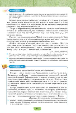 89
I. Прочитайте текст. Определите его тему, основную мысль, стиль и тип речи. От-
ветьте на вопросы, поставленные в тексте. Выскажите своё отношение к утверж-
дениям автора.
В годы отрочества каждый бывает в конфликте чуть ли не со всем ми-
ром. Разрыв между мечтой — мыслью неясной и возвышенной — и дей-
ствительностью приводит в недоумение. Вы не научились ещё реально
смотреть на мир, взвешивать свои силы.
Теперь вам предстоит научиться соотносить мечту со своими возмож-
ностями. Вы должны понять, что чем больше человек знает, тем полнее
он воспринимает мир. Значит, учиться надо, не потому что надо, а для
интереса в жизни.
Ради чего мы пришли на землю? Какой след оставим после себя? Если
вы подумаете и ответите на эти вопросы, значит, вы уже имеете свою по-
зицию, всерьёз решили оставлять после себя добрые дела.
Лев Толстой писал: «Праздный ум — это пища для дьявола». Не остав-
ляйте ума и рук в праздности! Сегодня же заставьте себя сделать правиль-
ный шаг, чтобы не откладывать на завтра. Найдите разумное сочетание
между «хочу» и «надо» — и вы станете счастливыми.
(По Анне Алексеевой)
II. Объясните расстановку знаков препинания в тексте. Какие из них выполняют раз-
делительную, а какие — выделительную функцию? Обоснуйте свой ответ.
III. Выпишите сложноподчинённые предложения, определите виды придаточных ча-
стей. Обозначьте их графически. Укажите средства связи главной и придаточной
частей.
I. Спишите текст, расставляя недостающие знаки препинания.
Венера — самое яркое после Луны светило нашего ночного неба.
Предполагая что Венера — два светила древние называли её утренней
и вечерней звездой. Действительно, утром она появляется на востоке
незадолго до восхода Солнца, исчезая затем в его лучах. Через несколь-
ко месяцев её можно наблюдать вечером после заката когда она сияет
над западным горизонтом и, постепенно опускаясь, скрывается вслед
за Солнцем.
Венера кажется такой яркой потому что это ближайшее к нам не-
бесное тело, не считая Луны, и, кроме того, она покрыта густым слоем
белых облаков, хорошо отражающих солнечные лучи. Именно вслед-
ствие этой густоты и плотности атмосферы мы не много знаем о планете
несмотря то что она расположена сравнительно недалеко от Земли.
(По книге «Энциклопедия юного астронома»)
II. Найдите сложноподчинённые предложения с придаточными обстоятельствен-
ными частями. С помощью вопроса, союза или союзного слова определите
значение придаточной части.
Упражнение 105Упражнение 105
Упражнение 106Упражнение 106
 