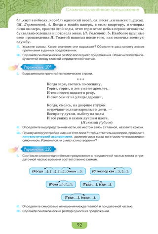 92
Сложноподчинённое предложение
бл..снут в небесах, корабль одинокий несёт..ся, несёт..ся на всех п..русах.
(М. Лермонтов). 4. Когда я вошёл наверх, в свою квартиру, и отворил
окно на озеро, красота этой воды, этих гор и этого неба в первое мгновенье
буквально ослепила и потрясла меня. (Л. Толстой). 5. Наиболее крупные
свои произведения Л. Толстой написал после того, как окончил военную
службу.
II. Укажите союзы. Какие значения они выражают? Объясните расстановку знаков
препинания в данных предложениях.
III. Сделайте синтаксический разбор последнего предложения. Объясните постанов-
ку запятой между главной и придаточной частью.
I. Выразительно прочитайте поэтические строки.
* * *
Когда заря, светясь по сосняку,
Горит, горит, и лес уже не дремлет,
И тени сосен падают в реку,
И свет бежит на улицы деревни,
Когда, смеясь, на дворике глухом
встречают солнце взрослые и дети, —
Воспряну духом, выбегу на холм
И всё увижу в самом лучшем цвете.
(Николай Рубцов)
II. Определите вид придаточной части, её место и связь с главной, назовите союзы.
III. Почему автор употребил именно этот союз? Чтобы ответить на вопрос, проведите
лингвистический эксперимент, заменив союз когда во втором четверостишии
синонимом. Изменился ли смысл стихотворения?
I. Составьте сложноподчинённые предложения с придаточной частью места и при-
даточной частью времени соответственно схемам:
(Когда …), […], […], (лишь …). (С тех пор как …), […].
(Пока …), […]. [Туда …], (где …).
[Туда …], (куда …).
II. Определите смысловые отношения между главной и придаточной частью.
III. Сделайте синтаксический разбор одного из предложений.
I В раз е о ро ай
Упражнение 109Упражнение 109
I Сос а е с о о о
Упражнение 110Упражнение 110
 