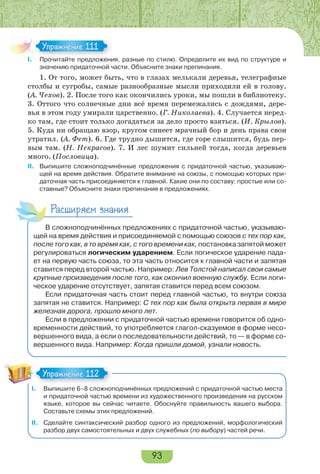 93
I. Прочитайте предложения, разные по стилю. Определите их вид по структуре и
значению придаточной части. Объясните знаки препинания.
1. От того, может быть, что в глазах мелькали деревья, телеграфные
столбы и сугробы, самые разнообразные мысли приходили ей в голову.
(А. Чехов). 2. После того как окончились уроки, мы пошли в библиотеку.
3. Оттого что солнечные дни всё время перемежались с дождями, дере-
вья в этом году умирали царственно. (Г. Николаева). 4. Случается неред-
ко там, где стоит только догадаться за дело просто взяться. (И. Крылов).
5. Куда ни обращаю взор, кругом синеет мрачный бор и день права свои
утратил. (А. Фет). 6. Где трудно дышится, где горе слышится, будь пер-
вым там. (Н. Некрасов). 7. И лес шумит сильней тогда, когда деревьев
много. (Пословица).
II. Выпишите сложноподчинённые предложения с придаточной частью, указываю-
щей на время действия. Обратите внимание на союзы, с помощью которых при-
даточная часть присоединяется к главной. Какие они по составу: простые или со-
ставные? Объясните знаки препинания в предложениях.
Расширяем знания
В сложноподчинённых предложениях с придаточной частью, указываю-
щей на время действия и присоединяемой с помощью союзов с тех пор как,
после того как, в то время как, с того времени как, постановка запятой может
регулироваться логическим ударением. Если логическое ударение пада-
ет на первую часть союза, то эта часть относится к главной части и запятая
ставится перед второй частью. Например: Лев Толстой написал свои самые
крупные произведения после того, как окончил военную службу. Если логи-
ческое ударение отсутствует, запятая ставится перед всем союзом.
Если придаточная часть стоит перед главной частью, то внутри союза
запятая не ставится. Например: С тех пор как была открыта первая в мире
железная дорога, прошло много лет.
Если в предложении с придаточной частью времени говорится об одно-
временности действий, то употребляется глагол-сказуемое в форме несо-
вершенного вида, а если о последовательности действий, то — в форме со-
вершенного вида. Например: Когда пришли домой, узнали новость.
I. Выпишите 6–8 сложноподчинённых предложений с придаточной частью места
и придаточной частью времени из художественного произведения на русском
языке, которое вы сейчас читаете. Обоснуйте правильность вашего выбора.
Составьте схемы этих предложений.
II. Сделайте синтаксический разбор одного из предложений, морфологический
разбор двух самостоятельных и двух служебных (по выбору) частей речи.
I Прочитайте предложени
Упражнение 111Упражнение 111
Упражнение 112Упражнение 112
 