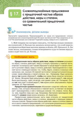 94
Сложноподчинённое предложение
Сложноподчинённые предложения
с придаточной частью образа
действия, меры и степени,
со сравнительной придаточной
частью
§ 17.
Àíàëèçèðóåì, äåëàåì âûâîäû
Прочитайте предложения. Проанализируйте их: какие это предложения: сложно-
сочинённые или сложноподчинённые? Из каких частей состоят? Как соединены их ча-
сти? На какой вопрос они отвечают? Сделайте вывод. Сверьте его с правилом.
1. Мой товарищ так построил свою речь, что быстро овладел внимани-
ем слушателей. 2. Пыльца так засыпала лесную речку, что в ней переста-
ли отражаться береговые высокие деревья и облака. (М. Пришвин). 3. Лес
стоит молча, неподвижно, словно всматривается куда-то своими верхуш-
ками и ждёт чего-то. (А. Чехов).
Придаточная часть образа действия, меры и степени указывает
на образ, степень действия, меру и степень признака в главной части,
отвечает на вопросы как? каким образом? в какой мере? в какой степе-
ни? и уточняет образ, меру и степень действия. Присоединяется к глав-
ной части с помощью союзов: что, чтобы, будто, словно и союзных слов
насколько, как, сколько. В главной части могут находиться указательные
слова: таким образом, в такой степени, так… Например: Надо написать
фразу так (каким образом?), чтобы она сразу была понятна читателю.
(А. Чехов). Вечером буря разыгралась так (в какой мере?), что нельзя
было расслышать, гудит ли ветер, или гремит гром. (И. Гончаров). Ста-
ло так тихо (как? в какой мере?), что корни сосен закутывались подчас
туманом. (К. Паустовский).
Придаточная сравнительная обозначает сходство события, поло-
жения с тем, которое обозначено в главной части, и отвечает на вопрос
как?, присоединяясь к ней с помощью союзов: что, словно, точно, буд-
то, чем, подобно тому как и др. Например: Наступило прохладное лето
(какое?), словно новая жизнь началась. (А. Ахматова).
Придаточную сравнительную часть надо отличать от придаточной
части образа действия, меры и степени, вводимой с помощью сравни-
тельных союзов. Придаточная образа действия, меры и степени зависит
не от всего главного предложения, а от сочетания указательного слова с
глаголом, прилагательным, наречием и существительным.
Íåîáõîäèìî çíàòü
 