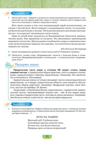 95
I. Прочитайте текст. Найдите и выпишите сложноподчинённые предложения с при-
даточной частью образа действия, меры и степени. Укажите место придаточной
части по отношению к главной, средства их связи.
Есть много сказок о том, как неунывающий герой путешествовал, не
слезая с тёплой печи. Если говорить о владимирских печах, то сказочни-
ки были весьма близки к истине. Печи расписывались местными мастера-
ми так, что изразцы* напоминали листы книги.
Одна из печей-книг находится во Владимирском областном краевед-
ческом музее. Она привезена из Суздаля. Это диковинное произведение
народного искусства. Причудливые голубоватые узоры и картинки нане-
сены на белоснежные изразцы так красиво, что посетители музея рассма-
тривают их часами.
(По Евгению Осетрову)
II. Какие произведения народного искусства вы знаете? Приведите примеры.
III. Объясните, почему слово «Владимирский» пишется с большой буквы в слово-
сочетании «Владимирский музей» и с маленькой — в словосочетании «владимир-
ские печи»?
Расширяем знания
Придаточная часть меры и степени НЕ может стоять перед
главной частью, а придаточная образа действия, хотя и в редких случаях,
может предшествовать главному предложению. Например: Как аукнется,
так и откликнется. (Пословица).
Сравнительные союзы не только связывают части сложноподчинённого
предложения, но и вводят сравнительные обороты (они являются обстоя-
тельством образа действия). Например: Воздушной паутины ткани бле-
стят, как сеть из серебра. (И. Бунин).
Существуют сложноподчинённые предложения с придаточной сравни-
тельной частью, присоединяемой союзом чем… тем. В них трудно выде-
лить главную и придаточную части, поэтому их нужно запомнить. Например:
Чем больше знаешь о местности, тем лучше ориентируешься.
I. Спишите стихотворение. Найдите образные средства языка, с помощью которых
выражена основная мысль. С какой целью автор повторяет выражение «И тихо так,
как будто никогда…»?
НОЧЬ НА РОДИНЕ
Высокий дуб. Глубокая вода.
Спокойные кругом ложатся тени.
И тихо так, как будто никогда
Природа здесь не знала потрясений!
Упражнение 113Упражнение 113
Упражнение 114Упражнение 114
 