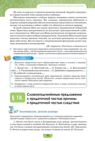 98
Сложноподчинённое предложение
На этих-то красках и строится развитие основной, бодрой и празднич-
но-торжественной темы предвесеннего пейзажа.
Мастерски вписанная в пейзаж мирная жанровая сценка составляет
неотьемлемую часть картины. Без лошадок, деревенских ребятишек и
азартно лающей дворовой собачки невозможно представить и сам пейзаж,
потому что художник глубоко любит эту обжитую и уютную природу.
В своей картине Юон дал новую трактовку традиционной пейзажной
темы. Красочная декоративность не исключает пространственной глуби-
ны и жизненности. Обычное для Юона ритмическое построение компози-
ции отличается здесь особым совершенством. Художник Юон сознательно
выделяет стволы высоких тополей, их величаво раскинутые на голубом
фоне неба ветви. Всё это вместе с традиционными фигурками делает кар-
тину жизненной и неповторимой.
(Из журнала «Рассказы о живописи»)
II. Для какого ещё стиля речи характерно использование таких выражений, как «яр-
кая синева неба», «лёгкое дуновение весеннего тепла», «величаво раскинутые на
голубом фоне неба ветви», «яркие, золотистые и красноватые сочетания красок»?
I. Допишите придаточные части образа действия, меры и степени с союзами
что, чтобы, с союзными словами как, насколько, сколько.
1. Делай так …. 2. Поступай так …. 3. Говори так …. 4. Воспитывай
себя …. 5. Расценивай свои поступки …. 6. Добивайся справедливости ….
7. Не работай с компьютером ….
II. Проанализируйте составленные вами предложения. Укажите средства связи
главных и придаточных частей. Объясните, почему придаточные части стоят
после главных. Обоснуйте своё суждение.
III. Oпределите, к чему относится придаточная часть: к слову, сочетанию слов или
ко всей главной части.
Сложноподчинённые предложения
с придаточной частью причины
и придаточной частью следствия
§ 18.
Àíàëèçèðóåì, äåëàåì âûâîäû
Прочитайте предложения. Проанализируйте их с помощью вопросов и заданий и
сделайте вывод. Сверьте его с правилом из рубрики «Необходимо знать».
1. Оттого что было тепло и беспрерывно шли дожди, растительность
в лесу была сочной и зелёной. (В. Бианки). 2. Наступила в доме тишина,
так что было слышно поскрипывание половиц под ногой. (М. Пришвин).
3. Оттого и дороги мне люди, что живут со мною на земле. (С. Есенин).
Упражнение 117Упражнение 117
 