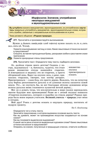 100
Çíà÷åíèå, óïîòðåáëåíèå
íåêîòîðûõ ìåæäîìåòèé
è çâóêîïîäðàæàòåëüíûõ ñëîâ
Вы углубите знания о междометиях, звукоподражаниях, их употреблении; научи-
тесь правильно употреблять междометия, звукоподражательные слова; исправ-
лять ошибки, связанные с неправильным использованием их в речи.
Тема речевого общения: «Родная природа».
277. Прочитайте и прокомментируйте высказывание.
Íóæíî ä..áûâàòü èìå(í,íí)î õëåá òî(åñòü) íóæíî ïàõàòü ñå..òü ê..ñèòü
ìîë..òèòü (À. ×åõîâ(( ).
Укажите в высказывании частицу и союз. Какие смысловые оттенки они вносят
в предложение?
Спишите, вставляя пропущенные буквы, раскрывая скобки и расставляя знаки
препинания.
Укажите однородные члены предложения.
278. Прочитайте текст. Определите тему текста, подберите заголовок.
Ýõ, äàëёêàÿ ñòðàíà ìîåãî äåòñòâà! Ñèäèøü ó êî-
ñòðà, çàäóìàåøüñÿ – è, áàòþøêè, ÷óäèòñÿ, ÷òî ñòîèò
ðÿäîì íåèçâåñòíî îòêóäà âçÿâøèéñÿ ñòàðè÷îê.
À âñìîòðèøüñÿ è âèäèøü: ýòî íå ñòàðè÷îê, à ïðîñòî
îáãîðåâøèé ïåíü. Âäðóã íà îïóøêå ëåñà, î óæàñ, ïðè-
òàèëàñü ñòàðóøêà, ñìîòðèò, êàê êîñòёð äîãîðàåò.
Ïðèñìîòðèøüñÿ – ñëàâà áîãó, ýòî ïðîñòî äåðåâî. Êàçàëîñü, ÷òî íà ñîãíóòîì
ñóêó áåðёçû ðàñêà÷èâàåòñÿ ðóñàëêà è åё äëèííûå âîëîñû êàñàþòñÿ ñàìîé
çåìëè. Òññ... íå ñïóãíóòü áû, íî âîò áëàãîäàðÿ ëёãêîìó äóíîâåíèþ âåòðà
âîëîñû ðóñàëêè âíîâü ñòàíîâÿòñÿ ïóøèñòîé âåòêîé äåðåâà...
Ìîã ëè ÿ äóìàòü òîãäà, ÷òî èñêëþ÷èòåëüíî â ìèðå ñêàçêè çàðîæäàëèñü
ìíîãèå áóäóùèå ìîè ïðîèçâåäåíèÿ! Ðàçâå íå ñ ëåñíîé îïóøêè ïîÿâèëñÿ
«Ñòàðè÷îê-ïîëåâè÷îê», êîòîðîãî ÿ âûðóáèë èç ñòâîëà äåðåâà? Ðîäíàÿ ïðè-
ðîäà áûëà ìîèì ïåðâûì ó÷èòåëåì. Âåëèêèé ó÷èòåëü – ïðèðîäà ó÷èò ìåíÿ
è ñåãîäíÿ.
Ìîé äðóã! Ó÷èñü ñ äåòñòâà îñÿçàòü è îùóùàòü ïðèðîäó, ïîñòèãàòü åё
ìóäðóþ ãðàìîòó.
Ïî Ñ. Êîíёíêîâó
Определите тип и стиль текста.
Зачитайте предложение, в котором выражена основная мысль текста.
Как вы думаете, может ли произведение искусства создаваться на основе
сказки?
Как вы понимаете выделенное выражение?
К какой части речи относятся выделенные курсивом слова? Какие смысловые
оттенки они вносят в предложения?
Опираясь на знания, полученные в предыдущих классах, отметьте особенно-
УрокУрок 2828
íåèçâåñòíî
îïóøêà
ïðèñìîòðèøüñÿ
îñÿçàòü
 