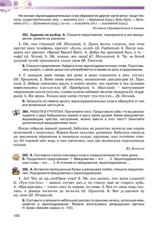 102
голы, существительные: мяу мяукать (гл.) мяукание (сущ.); буль-буль буль-
кать (гл.) булькание (сущ.); хи-хи хихикать (гл.) хихикание (сущ.).
Из книги «Занимательно о языке»
283. Задание на выбор. А. Спишите предложения, подчеркните в них междо-
метия, укажите их значения.
1. Îé, êàê ñòðàøíî! (Ì. Øîëîõîâ). 2. Äàøà ìîë÷à ãëÿäåëà, êàê îòåö
êðóòèò äèñê òåëåôîíà, êðè÷èò: «Àëëî, àëëî!» (Á. Ãîðáàòîâ). 3. Ïîñëå êîí-
öåðòà çàë êðè÷èò: «Áðàâî! Áðàâî! Áèñ!». 4. Äîáðî áû êðàñèâûé áûë, à òî –
òüôó! (À. ×åõîâ(( ). 5. Ýé, ïòèöû, âñå ñþäà! (Ñ. Ìèõàëêîâ). 6. ×ó, çà áåëîé
äóøíîé òó÷åé ïðîêàòèëñÿ ãëóõî ãðîì (Ô. Òþò÷åâ).
Б. Спишите предложения. Найдите в них звукоподражательные слова. Подготовь-
тесь указать, с какой целью они употребляются и какова их роль в предложении.
1. Ñ êàæäûì äíёì òåïåðü âñё ðåæå è ðåæå ñëûøèòñÿ â ëåñó «êó-êó»
(Ì. Ïðèøâèí(( ). 2. Êîíè ñíîâà ïîíåñëèñü; êîëîêîëü÷èê äèí-äèí-äèí (íí À. Ïóø-((
êèí). 3. Ëåáåäè óíîñèëèñü âäàëü, â çîëîòî çàêàòà, òàê ãðóñòíî è òàê äóøåâíîí
ïåðåêëèêàÿñü: êëó-êëó-êëó (Â. Ïðàâäóõèí(( ). 4. «Êàï-êàï!» – âûñòóêèâàþòíí
ñâåðêàþùèå êàïëè ñîñóëåê, ñëîâíî ñîëíöå çàáèâàåò ìåëêèå ãâîçäèêè (À. Àíóô-((
ðèåâ). 5. Íè çâóêà. Òîëüêî íàø êàòåð ñòó÷èò: òóê-òóê-òóê... (Â. Ïåñêîâ(( ).
В. Запишите по памяти десять звукоподражательных слов и образуйте от них
все возможные части речи.
84. РАБОТА В ГРУППАХ. Прочитайте текст. Представьте себе, что вы расска-
ываете о двух бабушкиных коржах в кругу своих друзей. Какие междометия,
ыражающие чувства, настроение, можно ввести в этот текст? Зачитайте
дополненный междометиями текст.
Êîãäà ñîáðàëè ïåðâûé óðîæàé, áàáóøêà íà ðàäîñòÿõ èñïåêëà äâà êîðæà
âåëè÷èíîé ñ ïîäñîëíóõ. Êîðæè áûëè ïàõó÷èå, ðóìÿíûå. Áàáóøêà ñìàçàëà
èõ ìàñëÿíûì ïёðûøêîì è ïîñûïàëà ñîëüþ, êðóïíîþ, êàê òîë÷ёíîå ñòåê-
ëî. Îò êîðæåé øёë æàð, è îíè ñâåòèëèñü, êàê äâà ìàëåíüêèõ ïîäñîëåííûõ
ñîëíöà.
Þ. ßêîâëåâ
285. А. Составьте список ключевых слов и словосочетаний по теме урока.
Б. Продолжите предложения: 1. Междометие – это ... . 2. Звукоподражатель-
ные слова – это ... . 3. В отличие от междометий, звукоподражания ... .
286. А. Вставляя пропущенные буквы и раскрывая скобки, спишите предложе-
ия. Подчеркните междометия и звукоподражания.
Àõ! ×òî çà ïð..ëåñ(?)íîå óòðî! 2. Ýé, îòç..âèòåñü, êòî ìåíÿ ñëûøèò!
3. «Òóê-òóê-òóê» – çâîíêî ñòó÷èò äÿò..ë ïî ñòâîëó åùё íå ñòàðîãî äóáà.
4. «Êðÿ-êðÿ-êðÿ», – ñëûø..ëîñü òî ñïðàâà, òî ñëåâà. 5. Âñÿ ñò..ëèöà ñîäð..ãíó-
ëàñü, à äåâèöà õè-õè-õè äà õà-õà-õà (À. Ïóøêèí(( ). 6. Âîò ð..çäàëîñÿ àó
âä..ëåêå (Í. Íåêðàñîâ).
Б. Составьте и запишите небольшой рассказ по данному началу, используя меж-
дометия и звукоподражания. Можете использовать репродукцию картины
Н. Боэм «Зимняя сказка» (с. 103).
 