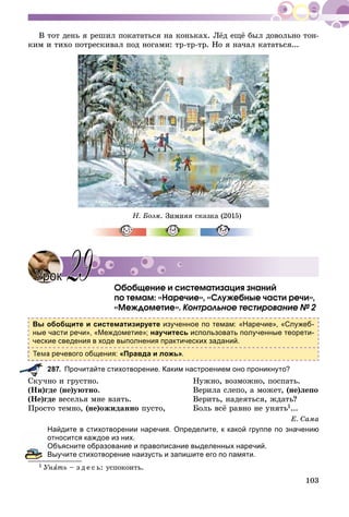 103
Â òîò äåíü ÿ ðåøèë ïîêàòàòüñÿ íà êîíüêàõ. Ëёä åùё áûë äîâîëüíî òîí-
êèì è òèõî ïîòðåñêèâàë ïîä íîãàìè: òð-òð-òð. Íî ÿ íà÷àë êàòàòüñÿ...
Í. Áîýì. Çèìíÿÿ ñêàçêà (2015)
Îáîáùåíèå è ñèñòåìàòèçàöèÿ çíàíèé
ïî òåìàì: «Íàðå÷èå», «Ñëóæåáíûå ÷àñòè ðå÷è»,
«Ìåæäîìåòèå». Êîíòðîëüíîå òåñòèðîâàíèå № 2
Вы обобщите и систематизируете изученное по темам: «Наречие», «Служеб-
ные части речи», «Междометие»; научитесь использовать полученные теорети-
ческие сведения в ходе выполнения практических заданий.
а речевого общения: «Правда и ложь».
287. Прочитайте стихотворение. Каким настроением оно проникнуто?
Ñêó÷íî è ãðóñòíî. Íóæíî, âîçìîæíî, ïîñïàòü.
(Íè)ãäå (íå)óþòíî. Âåðèëà ñëåïî, à ìîæåò, (íå)ëåïî
(Íå)ãäå âåñåëüÿ ìíå âçÿòü. Âåðèòü, íàäåÿòüñÿ, æäàòü?
Ïðîñòî òåìíî, (íå)îæèäàííî ïóñòî, Áîëü âñё ðàâíî íå óíÿòü1...
Å. Ñàìà
Найдите в стихотворении наречия. Определите, к какой группе по значению
относится каждое из них.
Объясните образование и правописание выделенных наречий.
Выучите стихотворение наизусть и запишите его по памяти.
1 Óíÿòü – ç ä å ñ ü: óñïîêîèòü.
УрокУрок 2929
 