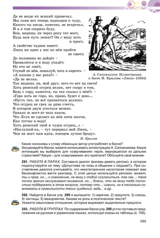 105
Äà íå âåçäå èõ âñÿêèé ïðèìå÷àë.
Ìû ñàìè âîò òåïåðü ïîäõîäèì ê ÷óäó,
Êàêîãî òû íèãäå, êîíå÷íî, íå âñòðå÷àë,
È ÿ â òîì ñïîðèòü áóäó.
Âîí, âèäèøü ëè ÷åðåç ðåêó òîò ìîñò,
Êóäà íàì ïóòü ëåæèò? Îí ñ âèäó õîòü
è ïðîñò,
À ñâîéñòâî ÷óäíîå èìååò:
Ëæåö íè îäèí ó íàñ ïî íёì ïðîéòè
íå ñìååò;
Äî ïîëîâèíû íå äîéäёò –
Ïðîâàëèòñÿ è â âîäó óïàäёò;
Íî êòî íå ëæёò,
Ñòóïàé ïî íёì, ïîæàëóé, õîòü â êàðåòå». –
«À êàêîâà ó âàñ ðåêà?» –
«Äà íå ìåëêà.
Òàê âèäèøü ëè, ìîé äðóã, ÷åãî-òî íåò íà ñâåòå!
Õîòü ðèìñêèé îãóðåö âåëèê, íåò ñïîðó â òîì,
Âåäü ñ ãîðó, êàæåòñÿ, òû òàê ñêàçàë î íёì?» –
«Ãîðà õîòü íå ãîðà, íî, ïðàâî, áóäåò ñ äîì»...
«Ïóñòü òàê, íî âñё ïðèçíàòüñÿ äîëæíî,
×òî îãóðåö íå ãðåõ çà äèâî ñ÷åñòü,
Â êîòîðîì äâóì óñåñòüñÿ ìîæíî.
Îäíàêî æ ìîñò-àò íàø êàêîâ,
×òî Ëãóí íå ñäåëàåò íà íёì ïÿòè øàãîâ,
Êàê òîò÷àñ â âîäó!
Õîòü ðèìñêèé òâîé è ÷óäåí îãóðåö...» –
«Ïîñëóøàé-êà, – òóò ïåðåðâàë ìîé Ëæåö, –
×åì íà ìîñò íàì èäòè, ïîèùåì ëó÷øå áðîäó».
È. Êðûëîâ
акие синонимы к слову обманщик автор употребляет в басне?к
Инсценируйте басню, можете использовать иллюстрацию А. Сапожникова. Какую
интонацию вы выберете для «озвучивания» героя, вернувшегося из дальних
странствий? Какую – для «озвучивания» его приятеля? Обоснуйте своё мнение.
291. РАБОТА В ПАРАХ. Составьте диалог (восемь-девять реплик), в котором
подискутируйте на тему «Допустима ли ложь в общении с людьми?». При со-
ставлении диалога учитывайте, что некатегоричное несогласие поможет вам
бесконфликтно вести разговор. С этой целью используйте реплики: может,
ты и прав, но...; к сожалению, не могу с тобой согласиться, так как...; твоя
точка зрения заслуживает внимания, но...; боюсь, что не могу тебя полно-
стью поддержать в этом вопросе, потому что...; извини, но я несколько со-
мневаюсь в правильности твоих суждений, ведь... и др.
292. Найдите в басне упр. 290 и выпишите: 1) наречия, 2) предлоги, 3) союзы,
4) частицы; 5) междометие. Какова их роль в поэтическом тексте?
Укажите смысловые отношения, которые выражают выделенные предлоги.
93. РАБОТА В ГРУППАХ. По содержанию басни упр. 290 устно составьте пред-
ложения на русском и украинском языках, используя союзы из таблицы (с. 106).
À. Ñàïîæíèêîâ. Èëëþñòðàöèÿ
ê áàñíå È. Êðûëîâà «Ëæåö» (1834)
 