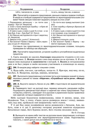 106
По-украински По-русски
тобто, тимчасом як, а саме то есть, между тем как, а именно
294. Прочитайте и сравните предложения, данные в левом и правом столбцах.
В каком из столбцов содержатся предложения со звукоподражательными сло-
вами? Какие эмоции помогают выразить каждое из этих слов?
1. Подзадорили детинушку – он почти всю
правду – бух! (Н. Некрасов).
2. Снял с полки железную коробку – и бряк её
на верстак (Н. Ляшко).
3. И смех и шум, и смех и шум! А я стою – и ни
бум-бум. А вы – бум-бум? (А. Галич).
4. Кот Васька насторожился и прыг к веретену
(Н. Некрасов).
5. Дверью хлоп, ушла (Г. Успенский).
6. Как вскочит! Прямо к барину – хвать каран-
даш из рук (Н. Некрасов).
1. Он почти всю правду выложил (ска-
зал).
2. Снял коробку и брякнул (бросил) её
на верстак.
3. И смех и шум, и смех и шум! А я стою
и не понимаю, а вы понимаете?
4. Кот Васька насторожился и прыгнул
к веретену.
5. Дверью хлопнула, ушла.
6. Как вскочит! Прямо к барину – вы-
хватил карандаш из рук.
Составьте три предложения со звукоподражательными словами, пользуясь
примерами из таблицы как образцом.
295. Прочитайте предложения, устраняя ошибки в употреблении выделенных
предлогов.
1. Ñäàòü ýêçàìåí íå óäàëîñü áëàãîäàðÿ íåðàäèâîñòè ñòóäåíòà è åãî ïëî-
õîé ïîäãîòîâêå. 2. Èñõîäÿ âàøèõ ñëîâ ñïîð âîçíèê èç-çà ïóñòÿêà. 3. ß ïëà-
íèðóþ ñâîè âûõîäíûå â çàâèñèìîñòè ñ ïîãîäîé. 4. Âïëîòü ê ñåãîäíÿøíåìó
äíþ ÿ íå áûë óâåðåí â ñâîёì æåëàíèè ó÷àñòâîâàòü â îëèìïèàäå ïî ÿçûêó.
96. В каждом ряду найдите «лишнее» слово.
1. Êóäà-ëèáî, êîå-êàê, ãäå-íèáóäü, êîãäà-òî. 2. Êðÿ-êðÿ, ìÿó-ìÿó, îõ-îõ,
áóõ-áóõ. 3. Íàïðîòèâ, âíóòðè, èìåííî, íåñìîòðÿ.
297. Выполните предложенные учителем тесты для проверки знаний по языку,
языковых умений по темам: «Наречие», «Служебные части речи», «Междо-
метие».
98. А. Выучите наизусть басню из упр. 290 и подготовьте её выразительное
чтение.
Б. Переведите текст на русский язык, перевод запишите, раскрывая скобки.
Подчеркните деепричастный оборот и наречия как члены предложения. Под-
готовьтесь ответить, совпадает ли в русском и украинском языках правописа-
ние наречий, которые содержатся в тексте.
Íåáî ñüîãîäíі áëàêèòíіëî (ïî)âåñíÿíîìó, ñâіæå é âèñîêå, âèùå, íіæ
(áóäü)êîëè. Òàì, ó ñòåïó, ï’ÿíêî ïàõëà ðîçìåðçëà çåìëÿ і ïòèöі, çâèâàþ-
÷èñü íàä íåþ, ïðîáóâàëè ñâîї (ïî)äіâî÷îìó ÷èñòі ãîëîñè.
Ó òі äíі Çîÿ ëèøå êîëè(íå)êîëè ìîãëà ðîçìîâëÿòè ç áàòüêîì. Àëå, ìà-
áóòü, ñàìå â òі äíі її äèòÿ÷îìó ãîñòðîìó ðîçóìîâі ïîâíіñòþ âіäêðèëîñÿ
áàòüêіâñüêå ñåðöå, éîãî áóäåííà âåëè÷, éîãî ñòàëåâà íåçëàìíà âîëÿ.
Ïî Î. Ãîí÷àðó
В. Выпишите из каких-либо текстов на русском языке предложения, в которых
содержатся междометия или звукоподражательные слова. Подготовьтесь
пояснить, с какой целью они употребляются в тексте.
 