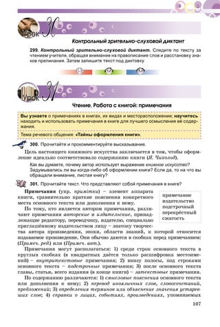 107
Êîíòðîëüíûé çðèòåëüíî-ñëóõîâîé äèêòàíò
299. Контрольный зрительно-слуховой диктант. Следите по тексту за
чтением учителя, обращая внимание на правописание слов и расстановку зна-
ков препинания. Затем запишите текст под дикт
×òåíèå. Ðàáîòà ñ êíèãîé: ïðèìå÷àíèÿ
Вы узнаете о примечаниях в книгах, их видах и месторасположении; научитесь
находить и использовать примечания в книге для лучшего осмысления её содер-
жания.
Тема речевого общения: «Тайны оформления книги».
300. Прочитайте и прокомментируйте высказывание.
åëü íàñòîÿùåãî êíèæíîãî èñêóññòâà çàêëþ÷àåòñÿ â òîì, ÷òîáû îôîðì-
ëåíèå èäåàëüíî ñîîòâåòñòâîâàëî ñîäåðæàíèþ êíèãè (ß. ×èõîëüä).
Как вы думаете, почему автор использует выражение книжное искусство?
Задумывались ли вы когда-либо об оформлении книги? Если да, то на что вы
обращали внимание, листая книгу?
301. Прочитайте текст. Что представляют собой примечания в книге?
Ïðèìå÷àíèÿ (óêð. ïðèìіòêè) – ýëåìåíò àïïàðàòà
êíèãè, ñðàâíèòåëüíî êðàòêèå ïîÿñíåíèÿ êîíêðåòíîãî
ìåñòà îñíîâíîãî òåêñòà èëè äîïîëíåíèÿ ê íåìó.
Ïî òîìó, êòî ÿâëÿåòñÿ àâòîðîì ïðèìå÷àíèÿ, ðàçëè-
÷àþò ïðèìå÷àíèÿ àâòîðñêèå è èçäàòåëüñêèå, ïðèíàä-
ëåæàùèå ðåäàêòîðó, ïåðåâîä÷èêó, èçäàòåëþ, ñïåöèàëüíî
ïðèãëàøёííîìó èçäàòåëüñòâîì ëèöó – çíàòîêó òâîð÷åñ-
òâà àâòîðà ïðîèçâåäåíèÿ, ýïîõè, îáëàñòè çíàíèé, ê êîòîðîé îòíîñèòñÿ
èçäàâàåìîå ïðîèçâåäåíèå. Îíè îáû÷íî äàþòñÿ â ñêîáêàõ ïåðåä ïðèìå÷àíèåì:
(Ïðèìå÷. ðåä.) èëè (Ïðèìå÷. àâò.).
Ïðèìå÷àíèÿ ìîãóò ðàñïîëàãàòüñÿ: 1) ñðåäè ñòðîê îñíîâíîãî òåêñòà â
êðóãëûõ ñêîáêàõ (â êâàäðàòíûõ äàёòñÿ òîëüêî ðàñøèôðîâêà ìåñòîèìå-
íèé) – âíóòðèòåêñòîâûå ïðèìå÷àíèÿ; 2) âíèçó ïîëîñû, ïîä ñòðîêàìè
îñíîâíîãî òåêñòà – ïîäñòðî÷íûå ïðèìå÷àíèÿ; 3) ïîñëå îñíîâíîãî òåêñòà
ãëàâû, ñòàòüè, âñåãî èçäàíèÿ (â êîíöå êíèãè) – çàòåêñòîâûå ïðèìå÷àíèÿ.
Ïî ñîäåðæàíèþ ðàçëè÷àþòñÿ: 1) ñìûñëîâûå ïîÿñíåíèÿ îñíîâíîãî òåêñòà
èëè äîïîëíåíèÿ ê íåìó; 2) ïåðåâîä èíîÿçû÷íûõ ñëîâ, ñëîâîñî÷åòàíèé,
ïðåäëîæåíèé; 3) îïðåäåëåíèÿ òåðìèíîâ èëè îáúÿñíåíèå çíà÷åíèÿ óñòàðåâ-
øèõ ñëîâ; 4) ñïðàâêè î ëèöàõ, ñîáûòèÿõ, ïðîèçâåäåíèÿõ, óïîìèíàåìûõ
УрокУрок 3030
УрокУрок 3131
ïðèìå÷àíèå
èçäàòåëüñòâî
ïîäñòðî÷íûé
ïåðåêðёñòíûé
ñæàòîñòü
 