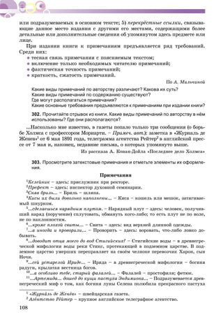 108
ïåðåêðёñòíûå ññûëêè, ñâÿçûâà-
þùèå äàííîå ìåñòî èçäàíèÿ ñ äðóãèìè åãî ìåñòàìè, ñîäåðæàùèìè áîëåå
äåòàëüíûå èëè äîïîëíèòåëüíûå ñâåäåíèÿ îá óïîìÿíóòîì çäåñü ïðåäìåòå èëè
ëèöå.
Ïðè èçäàíèè êíèãè ê ïðèìå÷àíèÿì ïðåäúÿâëÿåòñÿ ðÿä òðåáîâàíèé.
Ñðåäè íèõ:
 òåñíàÿ ñâÿçü ïðèìå÷àíèÿ ñ ïîÿñíÿåìûì òåêñòîì;
 âêëþ÷åíèå òîëüêî íåîáõîäèìûõ ÷èòàòåëþ ïðèìå÷àíèé;
 ôàêòè÷åñêàÿ òî÷íîñòü ïðèìå÷àíèé;
 êðàòêîñòü, ñæàòîñòü ïðèìå÷àíèé.
Ïî À. Ìèëü÷èíîé
Какие виды примечаний по авторству различают? Какова их суть?
Какие виды примечаний по содержанию существуют?
Где могут располагаться примечания?
Какие основные требования предъявляются к примечаниям при издании книги?
302. Прочитайте отрывок из книги. Какие виды примечаний по авторству в нём
использованы? Где они располагаются?
...Íàñêîëüêî ìíå èçâåñòíî, â ãàçåòû ïîïàëî òîëüêî òðè ñîîáùåíèÿ (î áîðü-
áå Õîëìñà ñ ïðîôåññîðîì Ìîðèàðòè. – Ïðèìå÷. àâò.): çàìåòêà â «Æóðíàëü äå
Æåíåâ»1 îò 6 ìàÿ 1891 ãîäà, òåëåãðàììà àãåíòñòâà Ðåéòåð2 â àíãëèéñêîé ïðåñ-
ñå îò 7 ìàÿ è, íàêîíåö, íåäàâíèå ïèñüìà, î êîòîðûõ óïîìÿíóòî âûøå.
Èç ðàññêàçà À. Êîíàí-Äîéëà «Ïîñëåäíåå äåëî Õîëìñà»
303. Просмотрите затекстовые примечания и отметьте элементы их оформле-
ния.
Ïðèìå÷àíèÿ
1Êåëåéíèê – çäåñü: ïðèñëóæíèê ïðè ðåêòîðå.
2Ïðåôåêò – çäåñü: èíñïåêòîð äóõîâíîé ñåìèíàðèè.
3Ñíÿâ áðèëü... – Áðèëü – øëÿïà.
4Êèñû èõ áûëè äîâîëüíî íàïîëíåíû... – Êèñà – êîøåëü èëè ìåøîê, çàòÿãèâàå-
ìûé øíóðêîì.
5...ñäåëàåøüñÿ íàðÿäíûì ïëóòîì. – Íàðÿäíûé ïëóò – çäåñü: ÷åëîâåê, ïîëó÷èâ-
øèé íàðÿä (ïîðó÷åíèå) ñïëóòîâàòü, îáìàíóòü êîãî-ëèáî; òî åñòü ïëóò íå ïî âîëå,
íå ïî íàêëîííîñòÿì.
6...êðîìå ïëîõîé ñâèòû... – Ñâèòà – çäåñü: âèä âåðõíåé äëèííîé îäåæäû.
7...à èíîãäà è ïðîâîðèëè... – Ïðîâîðèòü – çäåñü: âîðîâàòü, ÷òî-ëèáî ëîâêî äî-
áûâàòü.
8...äîâîäèò îòöà ìîåãî äî âîä Ñòèãèéñêèõ? – Ñòèãèéñêèå âîäû – â äðåâíåãðå-
÷åñêîé ìèôîëîãèè âîäû ðåêè Ñòèêñ, ïðîòåêàþùåé â ïîäçåìíîì öàðñòâå. Â ïîä-
çåìíîå öàðñòâî óìåðøèõ ïåðåïðàâëÿåò íà ñâîёì ÷åëíîêå ïåðåâîç÷èê Õàðîí, ñûí
Íî÷è.
9...ñåé óñòàðåëîé Èðèäå... – Èðèäà – â äðåâíåãðå÷åñêîé ìèôîëîãèè – áîãèíÿ
ðàäóãè, êðûëàòàÿ âåñòíèöà áîãîâ.
10...à îñîáëèâî òåáå, ñòàðûé ôàëàëåé... – Ôàëàëåé – ïðîñòîôèëÿ; ôåòþê.
11...Àðòåìèäà... äîøåä äî êóùè ïàñòóõà Ýíäèìèîíà... – Ïîäðàçóìåâàåòñÿ äðåâ-
íåãðå÷åñêèé ìèô î òîì, êàê áîãèíÿ ëóíû Ñåëåíà ïîëþáèëà ïðåêðàñíîãî ïàñòóõà
1 «Æóðíàëü äå Æåíåâ» – øâåéöàðñêàÿ ãàçåòà.
2 Àãåíòñòâî Ðåéòåð – êðóïíîå àíãëèéñêîå òåëåãðàôíîå àãåíòñòâî.
 