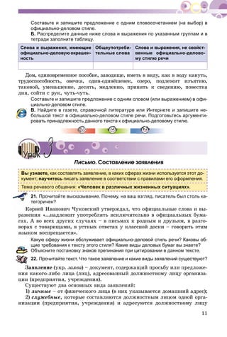 11
Составьте и запишите предложение с одним словосочетанием (на выбор) в
официально-деловом стиле.
Б. Распределите данные ниже слова и выражения по указанным группам и в
тетради заполните таблицу.
официально-деловую окрашен-
ность
Общеупотреби-
тельные слова
Слова и выражения, не свойст-
венные официально-делово-
му стилю речи
Äîì, åäèíîâðåìåííîå ïîñîáèå, çàâîäèùå, èìåòü â âèäó, êàê â âîäó êàíóòü,
òðóäîñïîñîáíîñòü, îâå÷êà, îäèí-îäèíёøåíåê, îçåðî, ïîäëåæèò èçúÿòèþ,
òàêîâîé, óìåíüøåíèå, äåñÿòü, ìåäëåííî, ïðèíÿòü ê ñâåäåíèþ, ïîâåñòêà
äíÿ, ñîéòè ñ ðóê, ÷óòü-÷óòü.
Составьте и запишите предложение с одним словом (или выражением) в офи-
циально-деловом стиле.
В. Найдите в газете, справочной литературе или Интернете и запишите не-
большой текст в официально-деловом стиле речи. Подготовьтесь аргументи-
ровать принадлежность данного текста к официально-деловому стилю.
Ïèñüìî. Ñîñòàâëåíèå çàÿâëåíèÿ
Вы узнаете, как составлять заявление, в каких сферах жизни используется этот до-
кумент; научитесь писать заявление в соответствии с правилами его оформления.
Тема речевого общения: «Человек в различных жизненных ситуациях».
21. Прочитайте высказывание. Почему, на ваш взгляд, писатель был столь ка-
тегоричен?
Êîðíåé Èâàíîâè÷ ×óêîâñêèé óòâåðæäàë, ÷òî îôèöèàëüíûå ñëîâà è âû-
ðàæåíèÿ «...íàäëåæèò óïîòðåáëÿòü èñêëþ÷èòåëüíî â îôèöèàëüíûõ áóìà-
ãàõ. À âî âñåõ äðóãèõ ñëó÷àÿõ – â ïèñüìàõ ê ðîäíûì è äðóçüÿì, â ðàçãî-
âîðàõ ñ òîâàðèùàìè, â óñòíûõ îòâåòàõ ó êëàññíîé äîñêè – ãîâîðèòü ýòèì
ÿçûêîì âîñïðåùàåòñÿ».
Какую сферу жизни обслуживает официально-деловой стиль речи? Каковы об-
щие требования к тексту этого стиля? Какие виды деловых бумаг вы знаете?
Объясните постановку знаков препинания при цитировании в данном тексте.
22. Прочитайте текст. Что такое заявление и какие виды заявлений существуют?
Çàÿâëåíèå (óêð. çàÿâà) – äîêóìåíò, ñîäåðæàùèé ïðîñüáó èëè ïðåäëîæå-
íèÿ êàêîãî-ëèáî ëèöà (ëèö), àäðåñîâàííûé äîëæíîñòíîìó ëèöó îðãàíèçà-
öèè (ïðåäïðèÿòèÿ, ó÷ðåæäåíèÿ).
Ñóùåñòâóþò äâà îñíîâíûõ âèäà çàÿâëåíèé:
1) ëè÷íûå – îò ôèçè÷åñêîãî ëèöà (â íèõ óêàçûâàåòñÿ äîìàøíèé àäðåñ);
2) ñëóæåáíûå, êîòîðûå ñîñòàâëÿþòñÿ äîëæíîñòíûì ëèöîì îäíîé îðãà-
íèçàöèè (ïðåäïðèÿòèÿ, ó÷ðåæäåíèÿ) è àäðåñóþòñÿ äîëæíîñòíîìó ëèöó
УрокУрок 33
 