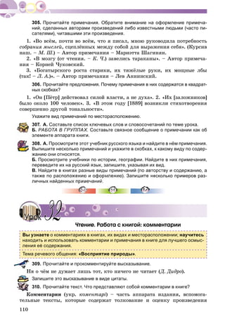 110
Прочитайте примечания. Обратите внимание на оформление примеча-
ний, сделанных авторами произведений либо известными людьми (часто пи-
сателями), читавшими эти произведения.
1. «Âî âñёì, ïî÷òè âî âñёì, ÷òî ÿ ïèñàë, ìíîþ ðóêîâîäèëà ïîòðåáíîñòü
ñîáðàíèÿ ìûñëåé, ñöåïëёííûõ ìåæäó ñîáîé äëÿ âûðàæåíèÿ ñåáÿ». (Êóðñèâ
íàø. – Ì. Ø.) – Àâòîð ïðèìå÷àíèÿ – Ìàðèýòòà Øàãèíÿí.
2. «Â ìîçãó (îò ÷òåíèÿ. – Ê. ×.) çàâåëèñü òàðàêàíû». – Àâòîð ïðèìå÷à-
íèÿ – Êîðíåé ×óêîâñêèé.
3. «Áîãàòûðñêîãî ðîñòà ñòàðèêè, èõ òÿæёëûå ðóêè, èõ ìîùíûå ëáû
(òàê! – Ë. À.)». – Àâòîð ïðèìå÷àíèÿ – Ëåâ Àííèíñêèé.
306. Прочитайте предложения. Почему примечания в них содержатся в квадрат-
ных скобках?
1. «Îí [Ïёòð] äåéñòâîâàë ñèëîé âëàñòè, à íå äóõà». 2. «Èõ [çàëîæíèêîâ]
áûëî îêîëî 100 ÷åëîâåê». 3. «Â ýòîì ãîäó [1889] âîçíèêëè ñòèõîòâîðåíèÿ
ñîâåðøåííî äðóãîé òîíàëüíîñòè».
Укажите вид примечаний по месторасположению.
307. А. Составьте список ключевых слов и словосочетаний по теме урока.
Б. РАБОТА В ГРУППАХ. Составьте связное сообщение о примечании как об
элементе аппарата книги.
308. А. Просмотрите этот учебник русского языка и найдите в нём примечания.
Выпишите несколько примечаний и укажите в скобках, к какому виду по содер-
жанию они относятся.
Б. Просмотрите учебники по истории, географии. Найдите в них примечания,
переведите их на русский язык, запишите, указывая их вид.
В. Найдите в книгах разные виды примечаний (по авторству и содержанию, а
также по расположению и оформлению). Запишите несколько примеров раз-
личных найденных примечаний
×òåíèå. Ðàáîòà ñ êíèãîé: êîììåíòàðèè
Вы узнаете о комментариях в книгах, их видах и месторасположении; научитесь
находить и использовать комментарии и примечания в книге для лучшего осмыс-
ления её содержания.
Тема речевого общения: «Восприятие природы».
309. Прочитайте и прокомментируйте высказывание.
è î ÷ёì íå äóìàåò ëèøü òîò, êòî íè÷åãî íå ÷èòàåò (Ä. Äèäðî).
Запишите это высказывание в виде цитаты.
310. Прочитайте текст. Что представляют собой комментарии в книге?
Êîììåíòàðèè (óêð. êîìåíòàðі) – ÷àñòü àïïàðàòà èçäàíèÿ, âñïîìîãà-
òåëüíûå òåêñòû, êîòîðûå ñîäåðæàò òîëêîâàíèå è îöåíêó ïðîèçâåäåíèÿ
УрокУрок 3232
 
