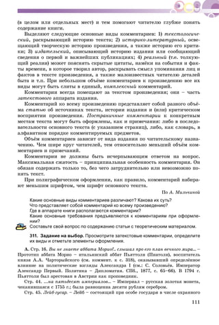 111
(â öåëîì èëè îòäåëüíûõ ìåñò) è òåì ïîìîãàþò ÷èòàòåëþ ãëóáæå ïîíÿòü
ñîäåðæàíèå êíèãè.
Âûäåëÿþò ñëåäóþùèå îñíîâíûå âèäû êîììåíòàðèåâ: 1) òåêñòîëîãè÷å-
ñêèé, ðàñêðûâàþùèé èñòîðèþ òåêñòà; 2) èñòîðèêî-ëèòåðàòóðíûé, îñâå-
ùàþùèé òâîð÷åñêóþ èñòîðèþ ïðîèçâåäåíèÿ, à òàêæå èñòîðèþ åãî êðèòè-
êè; 3) èçäàòåëüñêèé, îïèñûâàþùèé èñòîðèþ èçäàíèÿ èëè ñîîáùàþùèé
ñâåäåíèÿ î ïåðâîé è âàæíåéøèõ ïóáëèêàöèÿõ; 4) ðåàëüíûé (ò.å. òîëêóþ-
ùèé ðåàëèè) ìîæåò ïîÿñíÿòü ñêðûòûå öèòàòû, íàìёêè íà ñîáûòèÿ è ôàê-
òû âðåìåíè, â êîòîðîå òâîðèë àâòîð, ðàñêðûâàòü ñìûñë óïîìèíàíèÿ ëèö è
ôàêòîâ â òåêñòå ïðîèçâåäåíèÿ, à òàêæå ìàëîèçâåñòíûõ ÷èòàòåëþ äåòàëåé
áûòà è ò.ï. Ïðè íåáîëüøîì îáúёìå êîììåíòàðèåâ ê ïðîèçâåäåíèþ âñå èõ
âèäû ìîãóò áûòü ñëèòû â åäèíûé, êîìïëåêñíûé êîììåíòàðèé.
Êîììåíòàðèè âñåãäà ïîìåùàþò çà òåêñòîì ïðîèçâåäåíèÿ; îíè – ÷àñòü
çàòåêñòîâîãî àïïàðàòà èçäàíèÿ.
Êîììåíòàðèé êî âñåìó ïðîèçâåäåíèþ ïðåäñòàâëÿåò ñîáîé ðàçíîãî îáúё-
ìà ñòàòüþ îá èñòî÷íèêàõ òåêñòà, èñòîðèè èçäàíèÿ è (èëè) êðèòè÷åñêîì
âîñïðèÿòèè ïðîèçâåäåíèÿ. Ïîñòðàíè÷íûå êîììåíòàðèè ê êîíêðåòíûì
ìåñòàì òåêñòà ìîãóò áûòü îôîðìëåíû, êàê è ïðèìå÷àíèÿ: ëèáî â ïîñëåäî-
âàòåëüíîñòè îñíîâíîãî òåêñòà (ñ óêàçàíèåì ñòðàíèö), ëèáî, êàê ñëîâàðü, â
àëôàâèòíîì ïîðÿäêå êîììåíòèðóåìûõ ïðåäìåòîâ.
Îáúёì êîììåíòàðèåâ çàâèñèò îò âèäà èçäàíèÿ ïî ÷èòàòåëüñêîìó íàçíà-
÷åíèþ. ×åì øèðå êðóã ÷èòàòåëåé, òåì îòíîñèòåëüíî ìåíüøèé îáúёì êîì-
ìåíòàðèåâ è ïðèìå÷àíèé.
Êîììåíòàðèè íå äîëæíû áûòü èñ÷åðïûâàþùèì îòâåòîì íà âîïðîñ.
Ìàêñèìàëüíàÿ ñæàòîñòü – ïðèíöèïèàëüíàÿ îñîáåííîñòü êîììåíòàðèÿ. Îí
îáÿçàí ñîäåðæàòü òîëüêî òî, áåç ÷åãî çàòðóäíèòåëüíî èëè íåâîçìîæíî ïî-
íÿòü òåêñò.
Ïðè ïîëèãðàôè÷åñêîì îôîðìëåíèè, êàê ïðàâèëî, êîììåíòàðèé íàáèðà-
þò ìåíüøèì øðèôòîì, ÷åì øðèôò îñíîâíîãî òåêñòà.
Ïî À. Ìèëü÷èíîé
Какие основные виды комментариев различают? Какова их суть?
Что представляет собой комментарий ко всему произведению?
Где в аппарате книги располагаются комментарии?
Какие основные требования предъявляются к комментариям при оформле-
нии?
Составьте свой вопрос по содержанию статьи с теоретическим материалом.
311. Задание на выбор. Просмотрите затекстовые комментарии, определите
их виды и отметьте элементы оформления.
À. Ñòð. 16. Âû íå çíàåòå àááàòà Ìîðèî?.. ñëûøàë ïðî åãî ïëàí âå÷íîãî ìèðà... –
Ïðîòîòèï àááàòà Ìîðèî – èòàëüÿíñêèé àááàò Ïüÿòòîëè (Ïèàòîëè), âîñïèòàòåëü
êíÿçÿ À.À. ×àðòîðûéñêîãî (ñì. êîììåíò. ê ñ. 318), îêàçûâàâøèé îïðåäåëёííîå
âëèÿíèå íà ïîëèòè÷åñêèå âçãëÿäû Àëåêñàíäðà I (ñì.: Ñ. Ñîëîâüёâ. Èìïåðàòîð
Àëåêñàíäð Ïåðâûé. Ïîëèòèêà – Äèïëîìàòèÿ. ÑÏá., 1877, ñ. 65–66). Â 1794 ã.
Ïüÿòòîëè áûë àðåñòîâàí â Àâñòðèè êàê ïðîïîâåäíèê.
Ñòð. 44. ...íà ïÿòüäåñÿò èìïåðèàëîâ... – Èìïåðèàë – ðóññêàÿ çîëîòàÿ ìîíåòà,
÷åêàíèâøàÿñÿ ñ 1755 ã.; áûëà ðàâíîöåííà äåñÿòè ðóáëÿì ñåðåáðîì.
Ñòð. 45. Ëåéá-ãóñàð. – Ëåéá – ñîñòîÿùèé ïðè îñîáå ãîñóäàðÿ â ÷èñëå îõðàííîãî
 