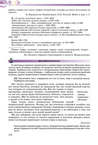 112
ïðåñòîë.
Í. Ôîðòóíàòîâ. Êîììåíòàðèè: Ë.Í. Òîëñòîé. Âîéíà è ìèð. ò. 1.
Á. «À ìàñòåð ïóøå÷íîãî öåõà...» 211 645
Àááàò («Î, ñïóòíèê âå÷íîãî ðîìàíà...») 82 546
Àâòîìîáèëèùå (« – Ìíå, àâòîìîáèëèùó, ÷åãî áû íå çàáûòü åùё?..») 426
«Àâòîìàòè÷åí, âåæëèâ è ñóðîâ...» 319 695
Àâòîïîðòðåò («Â ïîäíÿòüè ãîëîâû êðûëàòûé...») 290 680
Àäìèðàëòåéñòâî («Â ñòîëèöå ñåâåðíîé òîìèòñÿ ïûëüíûé òîïîëü...») 66 538
Àêòёðó, èãðàâøåìó èñïàíöà («Èñïàíåö ñîáèðàåòñÿ ïîðîé...») 317 694
Àëèñêàíñ («Âèëüãåëüì-ãîñóäàðü êðóòî ñïåøèò...»). Èç ñòàðîôðàíöóçñêîãî ýïîñà
378 729
Áàñíè 340 716
Áàòþøêîâ («Ñëîâíî ãóëÿêà ñ âîëøåáíîþ òðîñòüþ...») 175 609
Áàõ («Çäåñü ïðèõîæàíå – äåòè ïðàõà...») 65 537
Ïåðâàÿ öèôðà óêàçûâàåò ñòðàíèöû ïåðâûõ ñòðîê ñòèõîòâîðåíèé, âòîðàÿ –
ñòðàíèöû êîììåíòàðèÿ ê íèì (ïî ïåðâîé ñòðîêå êîììåíòàðèåâ).
Èç «Ïîëíîãî ñîáðàíèÿ ñòèõîòâîðåíèé è ïèñåì Î. Ìàíäåëüøòàìà»
Для любознательных
которых изданиях примечания и комментарии составляют большую часть
текста книги. В первую очередь это касается текстов историко-литературного на-
следия. Особенно это относится к литературным памятникам. Известное произ-
ведение «Слово о полку Игореве» – небольшая поэма, всего несколько десятков
страниц, однако примечания и комментарии к ней составляют сотни страниц.
312. Прочитайте текст, определите его тип и стиль, тему и основную мысль.
Подберите заголовок.
Íåò òàêîãî êðåïêîãî è çäîðîâîãî òåëà, êîòîðîå íèêîãäà áû íå áîëåëî;
íåò òàêèõ áîãàòñòâ, êîòîðûå íå ïðîïàäàëè áû; íåò òàêîé âûñîêîé âëàñòè,
ïîä êîòîðóþ íå ïîäêàïûâàëèñü áû. Âñё ýòî òëåííî è ñêîðî-
ïðåõîäÿùå, ïîñêîëüêó ÷åëîâåê, ïîëîæèâøèé ñâîþ æèçíü
íà âñё ýòî, âñåãäà áóäåò áåñïîêîèòüñÿ, áîÿòüñÿ, îãîð÷àòüñÿ
è ñòðàäàòü. Èáî îí íèêîãäà íå äîñòèãíåò òîãî, ÷åãî æåëàåò,
à âïàäёò â òî ñàìîå, ÷åãî õî÷åò èçáåæàòü.
Îäíà òîëüêî äóøà ÷åëîâå÷åñêàÿ áåçîïàñíåå âñÿêîé
íåïðèñòóïíîé êðåïîñòè. Ïî÷åìó æå ìû âñÿ÷åñêè ñòàðàåìñÿ îñëàáèòü ýòó
íàøó åäèíñòâåííóþ òâåðäûíþ? Ïî÷åìó çàíèìàåìñÿ òàêèìè âåùàìè, êîòî-
ðûå íå ìîãóò äîñòàâèòü íàì äóøåâíîé ðàäîñòè, à íå çàáîòèìñÿ î òîì, ÷òî
îäíî òîëüêî è ìîæåò äàòü ïîêîé íàøåé äóøå?
Ìû âñå çàáûâàåì, ÷òî åñëè ñîâåñòü íàøà ÷èñòà, òî íèêòî íå ìîæåò íàì
ïîâðåäèòü, è ÷òî òîëüêî îò íàøåãî íåðàçóìèÿ è æåëàíèÿ îáëàäàòü âíåø-
íèìè ïóñòÿêàìè ïðîèñõîäÿò âñÿêèå ññîðû è âðàæäû.
Ýïèêòåò
Прослушайте комментарий к тексту. Определите вид комментария. Какие све-
дения содержатся в нём? Какую дополнительную информацию получает чита-
тель?
áîãàòñòâî
òëåííî
ïîâðåäèòü
îáëàäàòü
 