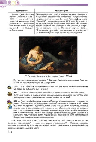 114
Примечание Комментарий
1 Батони (или Баттони)
Помпео Джироламо (1708–
1787) – известный ита-
льянский живописец ака-
демического направле-
ния. Репин имеет в виду
картину Батони «Кающая-
ся Магдалина».
1 Репин допускает ошибку, говоря о картине «Кающаяся
Магдалина» итальянского живописца академического
направления Батони (или Баттони) Помпео Джироламо
(1708–1787), пользовавшегося в XVIII веке большой из-
вестностью: Мария Магдалина изображена у Батони ле-
жащей на земле, а не сидящей, и не с крестом, а с чере-
пом и раскрытой книгой. Названная картина Батони
(Дрезденская галерея) – одно из самых популярных его
произведений (благодаря множеству репродукций).
Ï. Áàòîíè. Êàþùàÿñÿ Ìàãäàëèíà (íà÷. 1770-õ)
Рассмотрите репродукцию картины П. Батони «Кающаяся Магдалина». Соответ-
ствует ли текст комментария её содержанию?
РАБОТА В ГРУППАХ. Прочитайте отрывок ещё раз. Какие примечания или ком-
ментарии вы добавили бы? Почему?
314. А. Составьте список ключевых слов и словосочетаний по теме урока.
Б. Что вы узнали о комментариях как об элементе аппарата книги? Чем ком-
ментарии схожи с примечаниями и чем отличаются от них?
315. А. Посетите библиотеку (можно в Интернете) и найдите книгу с коммента-
риями. Выпишите из произведения какой-либо отрывок и комментарий к нему.
Б. Спишите отрывок. Подумайте, какие слова и выражения (например, перевод
иноязычных слов, определения терминов или объяснение значений устарев-
ших слов, справки о лицах, событиях, произведениях и т.п.) требуют примеча-
ний и комментариев. Используя словари или интернет-ресурсы, составьте и
запишите продуманные вами подстрочные примечания или комментарии.
Следите за правильным их оформлением.
– À ïîâîðîòèñü-êà, ñûí! Ýêîé òû ñìåøíîé êàêîé! ×òî ýòî íà âàñ çà ïî-
ïîâñêèå ïîäðÿñíèêè? È ýäàê âñå õîäÿò â àêàäåìèè? – Òàêèìè ñëîâàìè
âñòðåòèë ñòàðûé Áóëüáà äâóõ ñûíîâåé ñâîèõ, ó÷èâøèõñÿ â êèåâñêîé áóðñå
è ïðèåõàâøèõ äîìîé ê îòöó.
 