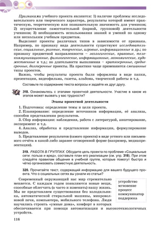 116
ó÷åáíîãî ïðîåêòà ÿâëÿþòñÿ: 1) íàëè÷èå ïðîáëåìû èññëåäî-
âàòåëüñêîãî èëè òâîð÷åñêîãî õàðàêòåðà, ðåçóëüòàòû êîòîðîé èìåþò ïðàê-
òè÷åñêóþ, òåîðåòè÷åñêóþ èëè ïîçíàâàòåëüíóþ çíà÷èìîñòü äëÿ ó÷åíèêîâ;
2) îñóùåñòâëåíèå ñàìîñòîÿòåëüíîé (ïàðíîé, ãðóïïîâîé) äåÿòåëüíîñòè
ó÷åíèêîâ; 3) íåîáõîäèìîñòü èñïîëüçîâàíèÿ çíàíèé è óìåíèé ïî îäíîìó
èëè íåñêîëüêèì ó÷åáíûì ïðåäìåòàì.
Âûäåëÿþò ïðîåêòû ðàçëè÷íûõ òèïîâ â çàâèñèìîñòè îò ïðèçíàêà.
Íàïðèìåð, ïî ïðèçíàêó âèäà äåÿòåëüíîñòè ñóùåñòâóþò èññëåäîâàòåëü-
ñêèå, ñîöèàëüíûå, ðîëåâûå, òâîð÷åñêèå, èãðîâûå, èíôîðìàöèîííûå è äð.; ïî
ïðèçíàêó ïðåäìåòíîé íàïðàâëåííîñòè – ýêîëîãè÷åñêèå, ïðàâîâûå, òåëå-
êîììóíèêàöèîííûå, ôèëîëîãè÷åñêèå, èíôîðìàöèîííûå, ýêîíîìè÷åñêèå, õóäî-
æåñòâåííûå è ò.ä.; ïî äëèòåëüíîñòè âûïîëíåíèÿ – êðàòêîñðî÷íûå, ñðåäíå-
ñðî÷íûå, äîëãîñðî÷íûå ïðîåêòû. Íà ïðàêòèêå ÷àùå ïðèìåíÿþòñÿ ñìåøàííûå
òèïû ïðîåêòîâ.
Âàæíî, ÷òîáû ðåçóëüòàòû ïðîåêòà áûëè îôîðìëåíû â âèäå ïàïêè,
ïðåçåíòàöèè, âèäåîôèëüìà, ãàçåòû, àëüáîìà, òâîð÷åñêîé ðàáîòû è ò.ä.
Составьте по содержанию текста вопросы и задайте их друг другу.
18. Ознакомьтесь с этапами проектной деятельности. Участие в каком из
тапов может вызвать у вас трудности?
Ýòàïû ïðîåêòíîé äåÿòåëüíîñòè
1. Ïîäãîòîâêà: îïðåäåëåíèå òåìû è öåëè ïðîåêòà.
2. Ïëàíèðîâàíèå: îïðåäåëåíèå èñòî÷íèêîâ èíôîðìàöèè, åё àíàëèçà,
ñïîñîáîâ ïðåäñòàâëåíèÿ ðåçóëüòàòîâ.
3. Ñáîð èíôîðìàöèè: íàáëþäåíèÿ, ðàáîòà ñ ëèòåðàòóðîé, àíêåòèðîâàíèå,
ýêñïåðèìåíò è ò.ä.
4. Àíàëèç, îáðàáîòêà è ïðåäñòàâëåíèå èíôîðìàöèè, ôîðìóëèðîâàíèå
âûâîäîâ.
5. Ïðåäñòàâëåíèå ðåçóëüòàòîâ (ñàìîãî ïðîåêòà) â âèäå óñòíîãî èëè ïèñüìåí-
íîãî îò÷ёòà â êàêîé-ëèáî çàðàíåå îãîâîðåííîé ôîðìå (íàïðèìåð, ìåäèàïðå-
çåíòàöèè).
319. РАБОТА В ГРУППАХ. Обсудите цель проекта по проблеме «Социальные
сети: польза и вред», составьте план его реализации (см. упр. 318). При этом
следуйте правилам общения в учебной группе, которые помогут быстро и
чётко организовать совместную деятельность.
320. Прочитайте текст, содержащий информацию для вашего будущего про-
екта. Что о социальных сетях вы узнали из статьи?
Ñîâðåìåííûé îêðóæàþùèé íàñ ìèð ñòðåìèòåëüíî
ìåíÿåòñÿ. Ñ êàæäûì ãîäîì ïîÿâëÿþòñÿ íîâûå âåùè,
ñïîñîáíûå îáëåã÷èòü (à ÷àñòî è èçìåíèòü) íàøó æèçíü.
Ìû íå ïðåäñòàâëÿåì ñóùåñòâîâàíèÿ áåç õîëîäèëüíè-
êà, àâòîìàòè÷åñêîé ñòèðàëüíîé ìàøèíû, ìèêðîâîë-
íîâîé ïå÷è, êîìïüþòåðà, ìîáèëüíîãî òåëåôîíà. Ëþäè
íàó÷èëèñü ñòðîèòü «óìíûå äîìà», êîìôîðò â êîòîðûõ
îáåñïå÷èâàåòñÿ ïðè ïîìîùè àâòîìàòèçàöèè è âûñîêîòåõíîëîãè÷íûõ
óñòðîéñòâ.
óñòðîéñòâî
ìãíîâåíèå
ïðîöåññ
êîììóíèêàòîð
ïîääåðæêà
 