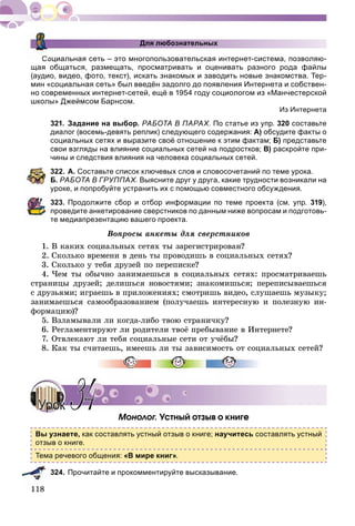 Для любознательных
Социальная сеть – это многопользовательская интернет-система, позволяю-
щая общаться, размещать, просматривать и оценивать разного рода файлы
(аудио, видео, фото, текст), искать знакомых и заводить новые знакомства. Тер-
мин «социальная сеть» был введён задолго до появления Интернета и собствен-
но современных интернет-сетей, ещё в 1954 году социологом из «Манчестерской
школы» Джеймсом Барнсом.
Из Интернета
321. Задание на выбор. РАБОТА В ПАРАХ. По статье из упр. 320 составьте
диалог (восемь-девять реплик) следующего содержания: А) обсудите факты о
социальных сетях и выразите своё отношение к этим фактам; Б) представьте
свои взгляды на влияние социальных сетей на подростков; В) раскройте при-
чины и следствия влияния на человека социальных сетей.
322. А. Составьте список ключевых слов и словосочетаний по теме урока.
Б. РАБОТА В ГРУППАХ. Выясните друг у друга, какие трудности возникали на
уроке, и попробуйте устранить их с помощью совместного обсуждения.
323. Продолжите сбор и отбор информации по теме проекта (см. упр. 319),
проведите анкетирование сверстников по данным ниже вопросам и подготовь-
те медиапрезентацию вашего проекта.
Âîïðîñû àíêåòû äëÿ ñâåðñòíèêîâ
1. Â êàêèõ ñîöèàëüíûõ ñåòÿõ òû çàðåãèñòðèðîâàí?
2. Ñêîëüêî âðåìåíè â äåíü òû ïðîâîäèøü â ñîöèàëüíûõ ñåòÿõ?
3. Ñêîëüêî ó òåáÿ äðóçåé ïî ïåðåïèñêå?
4. ×åì òû îáû÷íî çàíèìàåøüñÿ â ñîöèàëüíûõ ñåòÿõ: ïðîñìàòðèâàåøü
ñòðàíèöû äðóçåé; äåëèøüñÿ íîâîñòÿìè; çíàêîìèøüñÿ; ïåðåïèñûâàåøüñÿ
ñ äðóçüÿìè; èãðàåøü â ïðèëîæåíèÿõ; ñìîòðèøü âèäåî, ñëóøàåøü ìóçûêó;
çàíèìàåøüñÿ ñàìîîáðàçîâàíèåì (ïîëó÷àåøü èíòåðåñíóþ è ïîëåçíóþ èí-
ôîðìàöèþ)?
5. Âçëàìûâàëè ëè êîãäà-ëèáî òâîþ ñòðàíè÷êó?
6. Ðåãëàìåíòèðóþò ëè ðîäèòåëè òâîё ïðåáûâàíèå â Èíòåðíåòå?
7. Îòâëåêàþò ëè òåáÿ ñîöèàëüíûå ñåòè îò ó÷ёáû?
8. Êàê òû ñ÷èòàåøü, èìååøü ëè òû çàâèñèìîñòü îò ñîöèàëüíûõ ñåòåé?
Ìîíîëîã. Óñòíûé îòçûâ î êíèãå
Вы узнаете, как составлять устный отзыв о книге; научитесь составлять устный
отзыв о книге.
Тема речевого общения: «В мире книг».
324. Прочитайте и прокомментируйте высказывание.
УрокУрок 3434
 