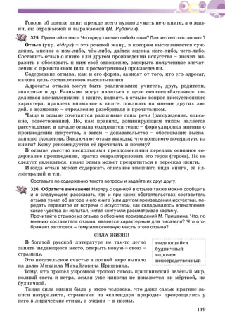 119
Ãîâîðÿ îá îöåíêå êíèã, ïðåæäå âñåãî íóæíî äóìàòü íå î êíèãå, à î æèç-
íè, åþ îòðàæàåìîé è âûðàæàåìîé (Í. Ðóáàêèí).
325. Прочитайте текст. Что представляет собой отзыв? Для чего его составляют?
Îòçûâ (óêð. âіäãóê) – ýòî ðå÷åâîé æàíð, â êîòîðîì âûñêàçûâàåòñÿ ñóæ-
äåíèå, ìíåíèå î êîì-ëèáî, ÷ёì-ëèáî, äàёòñÿ îöåíêà êîãî-ëèáî, ÷åãî-ëèáî.
Ñîñòàâèòü îòçûâ î êíèãå èëè äðóãîì ïðîèçâåäåíèè èñêóññòâà – çíà÷èò âû-
ðàçèòü è îáîñíîâàòü ê íèì ñâîё îòíîøåíèå, ðàñêðûòü ïîëó÷åííûå âïå÷àò-
ëåíèÿ î ïðî÷èòàííîì (èëè ïðîñìîòðåííîì) ïðîèçâåäåíèè.
Ñîäåðæàíèå îòçûâà, êàê è åãî ôîðìà, çàâèñÿò îò òîãî, êòî åãî àäðåñàò,
êàêîâà öåëü ñîñòàâëåííîãî âûñêàçûâàíèÿ.
Àäðåñàòû îòçûâà ìîãóò áûòü ðàçëè÷íûìè: ó÷èòåëü, äðóã, ðîäèòåëè,
çíàêîìûå è äð. Ðàçíûìè ìîãóò ÿâëÿòüñÿ è öåëè ñî÷èíåíèé-îòçûâîâ: ïî-
äåëèòüñÿ âïå÷àòëåíèÿìè î êíèãå, ïîäíÿòü â îòçûâå âîïðîñ äèñêóññèîííîãî
õàðàêòåðà, ïðèâëå÷ü âíèìàíèå ê êíèãå, ïîâëèÿòü íà ìíåíèå äðóãèõ ëþ-
äåé, à âîçìîæíî – ñòðåìëåíèå ðàçîáðàòüñÿ â ïðî÷èòàííîì.
×àùå â îòçûâå ñî÷åòàþòñÿ ðàçëè÷íûå òèïû ðå÷è (ðàññóæäåíèå, îïèñà-
íèå, ïîâåñòâîâàíèå). Íî, êàê ïðàâèëî, äîìèíèðóþùèì òèïîì ÿâëÿåòñÿ
ðàññóæäåíèå: â íà÷àëå îòçûâà ñîäåðæèòñÿ òåçèñ – ôîðìóëèðîâêà ìíåíèÿ î
ïðîèçâåäåíèè èñêóññòâà, à çàòåì – äîêàçàòåëüñòâî – îáîñíîâàíèå âûñêà-
çàííîãî ñóæäåíèÿ. Çàêëþ÷àþò îòçûâ âûâîäû: ÷òî ïîëåçíîãî ïî÷åðïíóòî èç
êíèãè? Êîìó ðåêîìåíäóåòñÿ åё ïðî÷èòàòü è ïî÷åìó?
Â îòçûâå óìåñòíî íåñêîëüêèìè ïðåäëîæåíèÿìè ïåðåäàòü îñíîâíîå ñî-
äåðæàíèå ïðîèçâåäåíèÿ, êðàòêî îõàðàêòåðèçîâàòü åãî ãåðîÿ (ãåðîåâ). Íî íå
ñëåäóåò óâëåêàòüñÿ, èíà÷å îòçûâ ìîæåò ïðåâðàòèòüñÿ â ïåðåñêàç êíèãè.
Èíîãäà îòçûâ ìîæåò ñîäåðæàòü îïèñàíèå âíåøíåãî âèäà êíèãè, åё èë-
ëþñòðàöèé è ò.ï.
Составьте по содержанию текста вопросы и задайте их друг другу.
326. Обратите внимание! Наряду с оценкой в отзыве также можно сообщить
и о следующем: рассказать, где и при каких обстоятельствах составитель
отзыва узнал об авторе и его книге (или другом произведении искусства), пе-
редать пережитое от встречи с искусством, как складывалось впечатление,
какие чувства он испытал, читая книгу или рассматривая картину.
Прочитайте отрывок из отзыва о сборнике произведений М. Пришвина. Что, по
мнению составителя отзыва, является характерным для писателя? Что ото-
бражает заголовок – тему или основную мысль этого отзыва?
ÑÈËÀ ÆÈÇÍÈ
Â áîãàòîé ðóññêîé ëèòåðàòóðå íå òàê-òî ëåãêî
çàíÿòü âûäàþùååñÿ ìåñòî, îòêðûòü íîâóþ – ñâîþ –
ñòðàíèöó.
Ýòî ïèñàòåëüñêîå ñ÷àñòüå â ïîëíîé ìåðå âûïàëî
íà äîëþ Ìèõàèëà Ìèõàéëîâè÷à Ïðèøâèíà.
Òîìó, êòî ïðîøёë óêðîìíîé òðîïîþ ñêâîçü ïðèøâèíñêèé çåëёíûé ìèð,
ïîëíûé ñâåòà è âåòðà, çåìëÿ óæå íèêîãäà íå ïîêàæåòñÿ íè ìёðòâîé, íè
áóäíè÷íîé.
Òàêàÿ ñèëà æèçíè áûëà ó ýòîãî ÷åëîâåêà, ÷òî äàæå ñàìûå êðàòêèå çà-
ïèñè íàòóðàëèñòà, ñòðàíè÷êè èç «êàëåíäàðÿ ïðèðîäû» ïðåâðàùàëèñü ó
íåãî â ëèðè÷åñêèå ñòèõè, à î÷åðêè – â ïîýìû.
âûäàþùèéñÿ
áóäíè÷íûé
âïðî÷åì
íåïîñðåäñòâåííûé
 