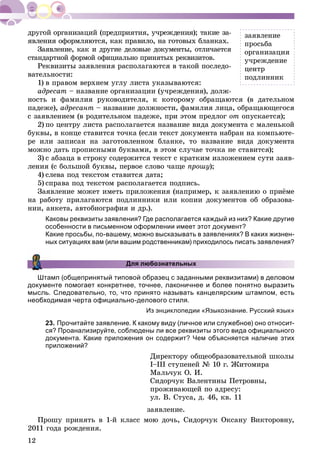 12
ÿâëåíèÿ îôîðìëÿþòñÿ, êàê ïðàâèëî, íà ãîòîâûõ áëàíêàõ.
Çàÿâëåíèå, êàê è äðóãèå äåëîâûå äîêóìåíòû, îòëè÷àåòñÿ
ñòàíäàðòíîé ôîðìîé îôèöèàëüíî ïðèíÿòûõ ðåêâèçèòîâ.
Ðåêâèçèòû çàÿâëåíèÿ ðàñïîëàãàþòñÿ â òàêîé ïîñëåäî-
âàòåëüíîñòè:
1) â ïðàâîì âåðõíåì óãëó ëèñòà óêàçûâàþòñÿ:
àäðåñàò – íàçâàíèå îðãàíèçàöèè (ó÷ðåæäåíèÿ), äîëæ-
íîñòü è ôàìèëèÿ ðóêîâîäèòåëÿ, ê êîòîðîìó îáðàùàþòñÿ (â äàòåëüíîì
ïàäåæå), àäðåñàíò – íàçâàíèå äîëæíîñòè, ôàìèëèÿ ëèöà, îáðàùàþùåãîñÿ
ñ çàÿâëåíèåì (â ðîäèòåëüíîì ïàäåæå, ïðè ýòîì ïðåäëîã îò îïóñêàåòñÿ);
2) ïî öåíòðó ëèñòà ðàñïîëàãàåòñÿ íàçâàíèå âèäà äîêóìåíòà ñ ìàëåíüêîé
áóêâû, â êîíöå ñòàâèòñÿ òî÷êà (åñëè òåêñò äîêóìåíòà íàáðàí íà êîìïüþòå-
ðå èëè çàïèñàí íà çàãîòîâëåííîì áëàíêå, òî íàçâàíèå âèäà äîêóìåíòà
ìîæíî äàòü ïðîïèñíûìè áóêâàìè, â ýòîì ñëó÷àå òî÷êà íå ñòàâèòñÿ);
3) ñ àáçàöà â ñòðîêó ñîäåðæèòñÿ òåêñò ñ êðàòêèì èçëîæåíèåì ñóòè çàÿâ-
ëåíèÿ (ñ áîëüøîé áóêâû, ïåðâîå ñëîâî ÷àùå ïðîøó);
4) ñëåâà ïîä òåêñòîì ñòàâèòñÿ äàòà;
5) ñïðàâà ïîä òåêñòîì ðàñïîëàãàåòñÿ ïîäïèñü.
Çàÿâëåíèå ìîæåò èìåòü ïðèëîæåíèÿ (íàïðèìåð, ê çàÿâëåíèþ î ïðèёìå
íà ðàáîòó ïðèëàãàþòñÿ ïîäëèííèêè èëè êîïèè äîêóìåíòîâ îá îáðàçîâà-
íèè, àíêåòà, àâòîáèîãðàôèÿ è äð.).
Каковы реквизиты заявления? Где располагается каждый из них? Какие другие
особенности в письменном оформлении имеет этот документ?
Какие просьбы, по-вашему, можно высказывать в заявлениях? В каких жизнен-
ных ситуациях вам (или вашим родственникам) приходилось писать заявления?
Для любознательных
Штамп (общепринятый типовой образец с заданными реквизитами) в деловом
документе помогает конкретнее, точнее, лаконичнее и более понятно выразить
мысль. Следовательно, то, что принято называть канцелярским штампом, есть
необходимая черта официально-делового стиля.
Из энциклопедии «Языкознание. Русский язык»
23. Прочитайте заявление. К какому виду (личное или служебное) оно относит-
ся? Проанализируйте, соблюдены ли все реквизиты этого вида официального
документа. Какие приложения он содержит? Чем объясняется наличие этих
приложений?
Äèðåêòîðó îáùåîáðàçîâàòåëüíîé øêîëû
І–ІІІ ñòóïåíåé № 10 ã. Æèòîìèðà
Ìàëü÷óê Î. È.
Ñèäîð÷óê Âàëåíòèíû Ïåòðîâíû,
ïðîæèâàþùåé ïî àäðåñó:
óë. Â. Ñòóñà, ä. 46, êâ. 11
çàÿâëåíèå.
Ïðîøó ïðèíÿòü â 1-é êëàññ ìîþ äî÷ü, Ñèäîð÷óê Îêñàíó Âèêòîðîâíó,
2011 ãîäà ðîæäåíèÿ.
çàÿâëåíèå
ïðîñüáà
îðãàíèçàöèÿ
ó÷ðåæäåíèå
öåíòð
ïîäëèííèê
 